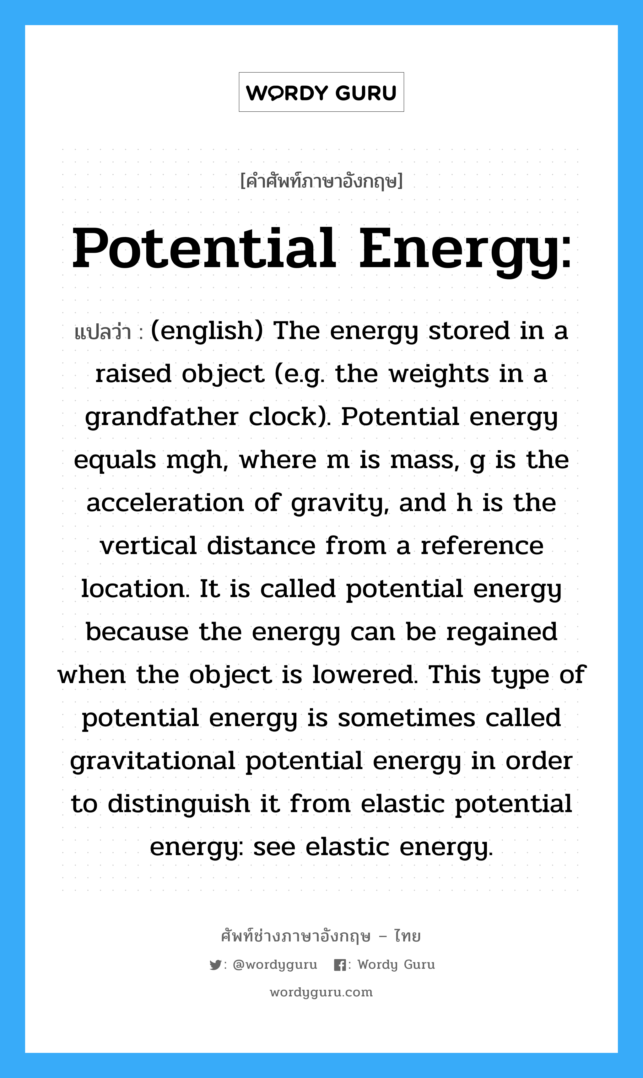 (english) The energy stored in a raised object (e.g. the weights in a grandfather clock). Potential energy equals mgh, where m is mass, g is the acceleration of gravity, and h is the vertical distance from a reference location. It is called potential energy because the energy can be regained when the object is lowered. This type of potential energy is sometimes called gravitational potential energy in order to distinguish it from elastic potential energy: see elastic energy. ภาษาอังกฤษ?, คำศัพท์ช่างภาษาอังกฤษ - ไทย (english) The energy stored in a raised object (e.g. the weights in a grandfather clock). Potential energy equals mgh, where m is mass, g is the acceleration of gravity, and h is the vertical distance from a reference location. It is called potential energy because the energy can be regained when the object is lowered. This type of potential energy is sometimes called gravitational potential energy in order to distinguish it from elastic potential energy: see elastic energy. คำศัพท์ภาษาอังกฤษ (english) The energy stored in a raised object (e.g. the weights in a grandfather clock). Potential energy equals mgh, where m is mass, g is the acceleration of gravity, and h is the vertical distance from a reference location. It is called potential energy because the energy can be regained when the object is lowered. This type of potential energy is sometimes called gravitational potential energy in order to distinguish it from elastic potential energy: see elastic energy. แปลว่า Potential Energy: