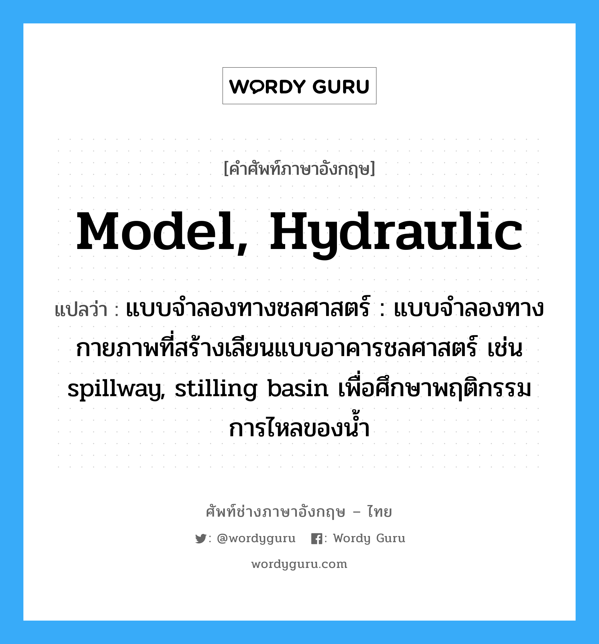 model, hydraulic แปลว่า?, คำศัพท์ช่างภาษาอังกฤษ - ไทย model, hydraulic คำศัพท์ภาษาอังกฤษ model, hydraulic แปลว่า แบบจำลองทางชลศาสตร์ : แบบจำลองทางกายภาพที่สร้างเลียนแบบอาคารชลศาสตร์ เช่น spillway, stilling basin เพื่อศึกษาพฤติกรรมการไหลของน้ำ