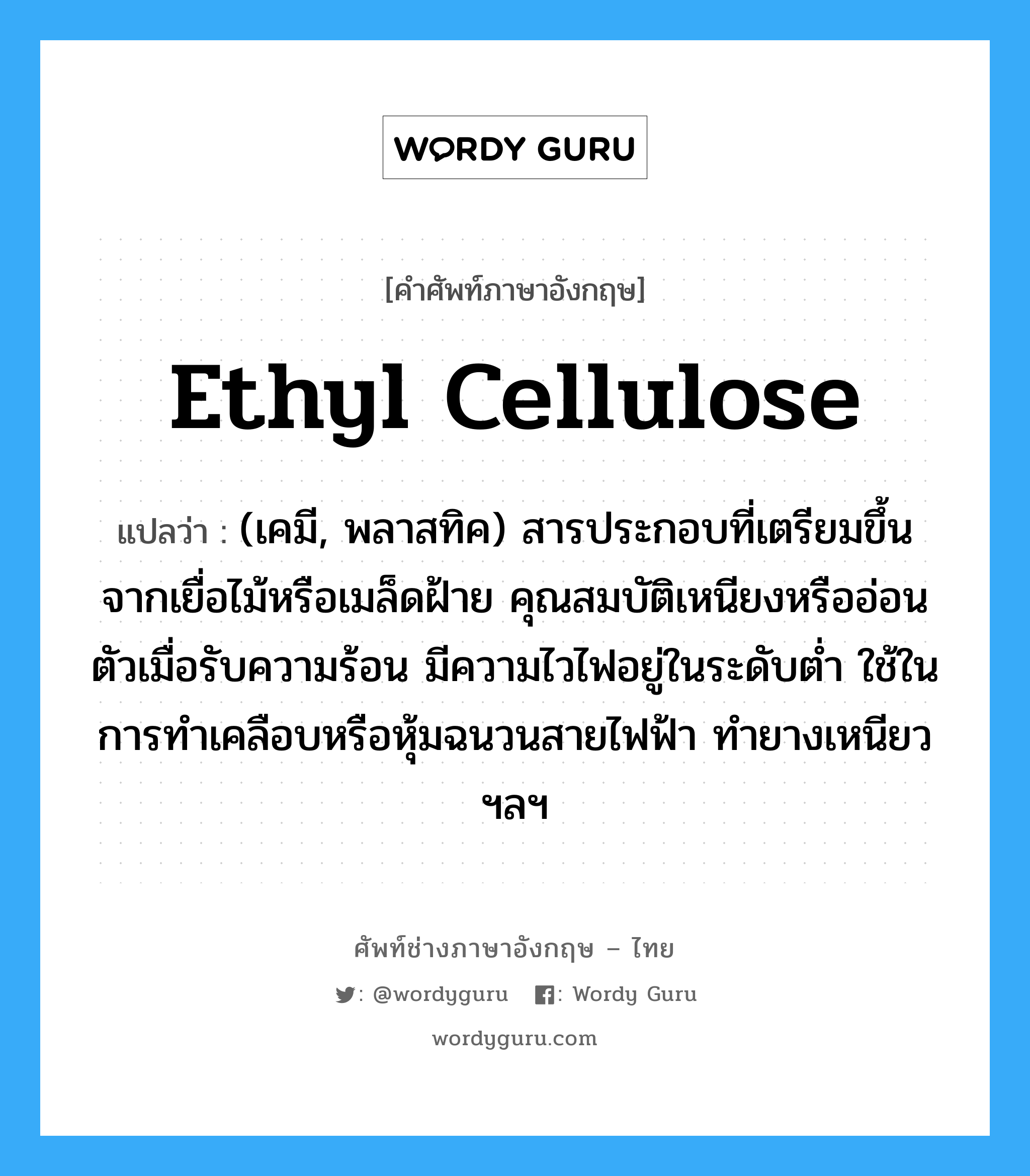 ethyl cellulose แปลว่า?, คำศัพท์ช่างภาษาอังกฤษ - ไทย ethyl cellulose คำศัพท์ภาษาอังกฤษ ethyl cellulose แปลว่า (เคมี, พลาสทิค) สารประกอบที่เตรียมขึ้นจากเยื่อไม้หรือเมล็ดฝ้าย คุณสมบัติเหนียงหรืออ่อนตัวเมื่อรับความร้อน มีความไวไฟอยู่ในระดับต่ำ ใช้ในการทำเคลือบหรือหุ้มฉนวนสายไฟฟ้า ทำยางเหนียว ฯลฯ