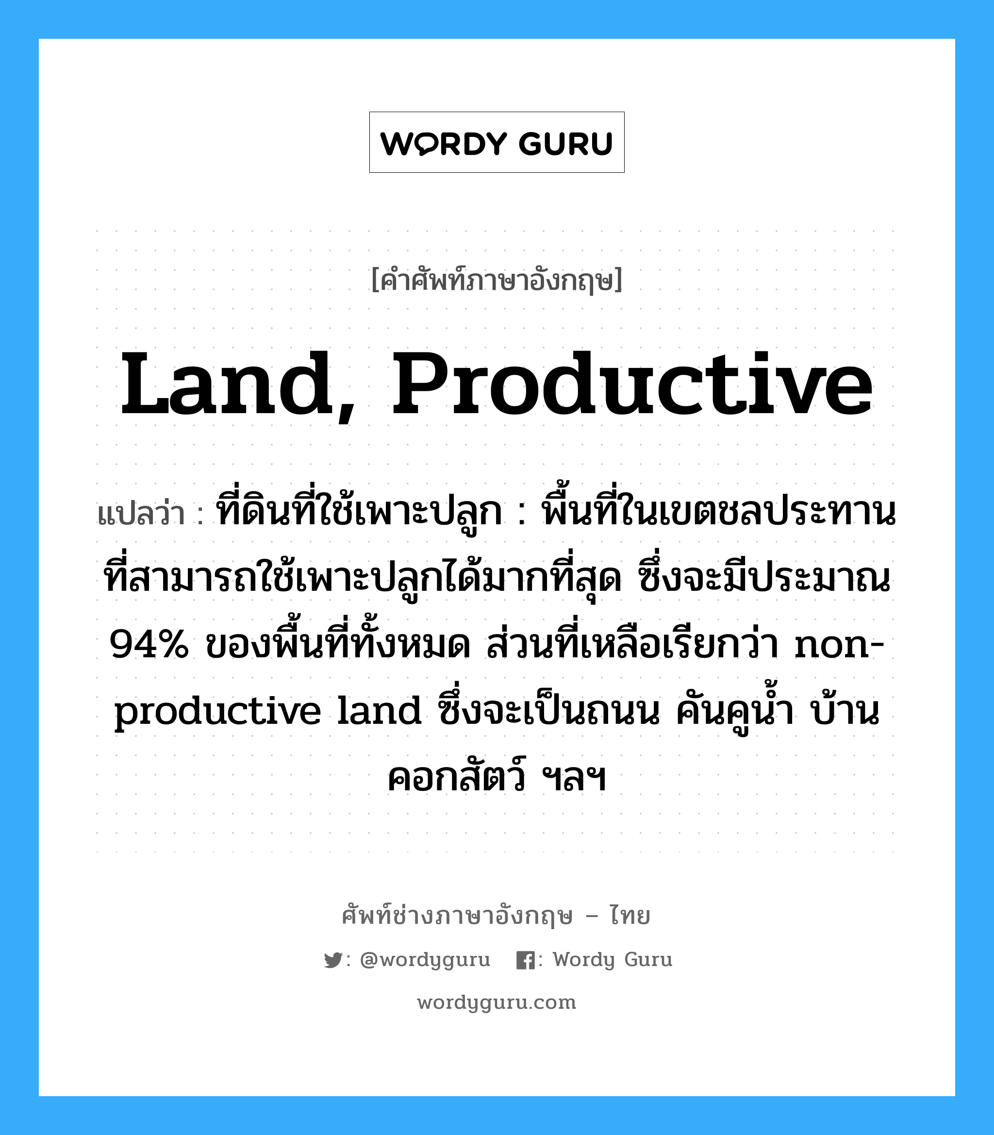 land, productive แปลว่า?, คำศัพท์ช่างภาษาอังกฤษ - ไทย land, productive คำศัพท์ภาษาอังกฤษ land, productive แปลว่า ที่ดินที่ใช้เพาะปลูก : พื้นที่ในเขตชลประทานที่สามารถใช้เพาะปลูกได้มากที่สุด ซึ่งจะมีประมาณ 94% ของพื้นที่ทั้งหมด ส่วนที่เหลือเรียกว่า non-productive land ซึ่งจะเป็นถนน คันคูน้ำ บ้าน คอกสัตว์ ฯลฯ