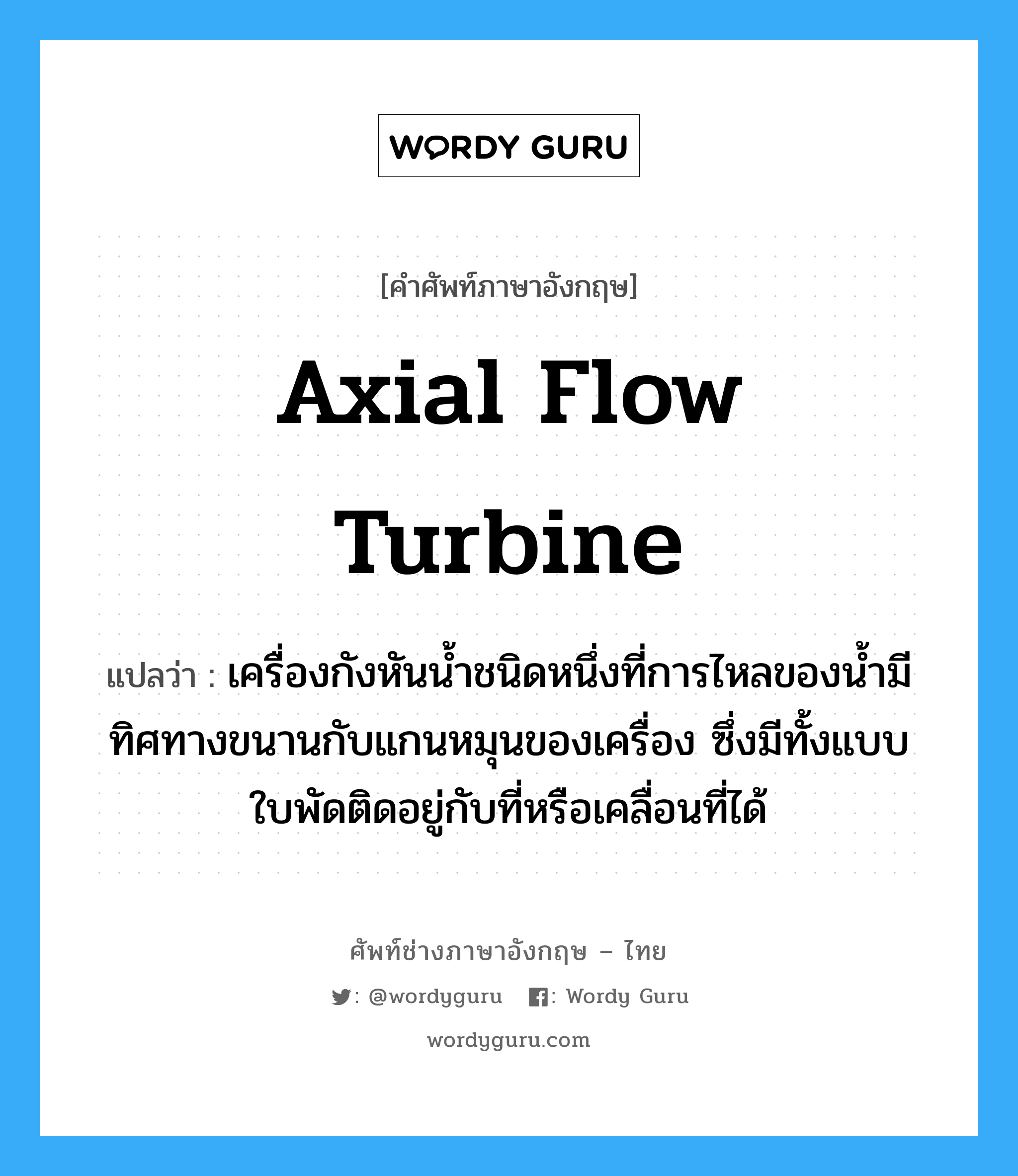 axial flow turbine แปลว่า?, คำศัพท์ช่างภาษาอังกฤษ - ไทย axial flow turbine คำศัพท์ภาษาอังกฤษ axial flow turbine แปลว่า เครื่องกังหันน้ำชนิดหนึ่งที่การไหลของน้ำมีทิศทางขนานกับแกนหมุนของเครื่อง ซึ่งมีทั้งแบบใบพัดติดอยู่กับที่หรือเคลื่อนที่ได้