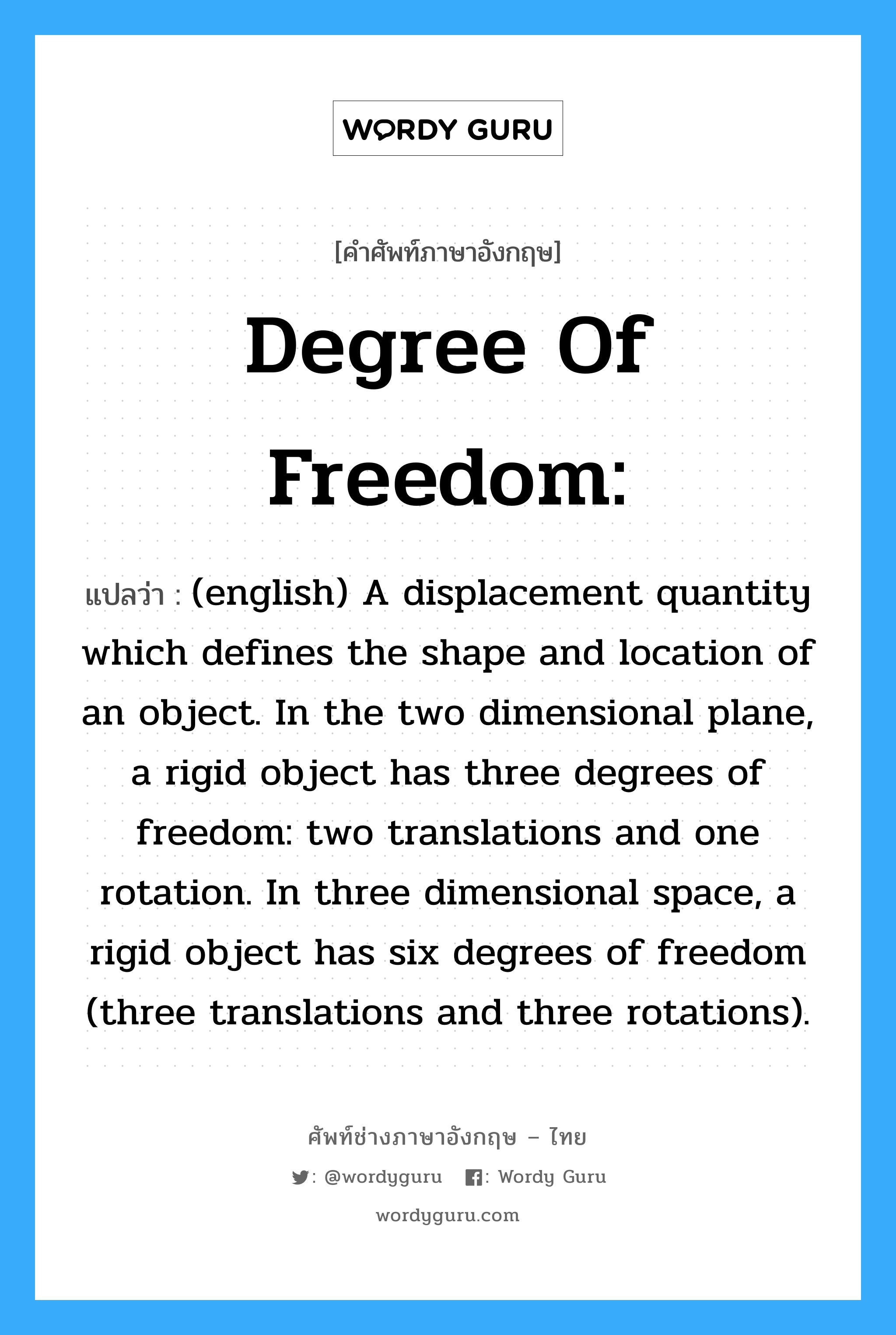 (english) A displacement quantity which defines the shape and location of an object. In the two dimensional plane, a rigid object has three degrees of freedom: two translations and one rotation. In three dimensional space, a rigid object has six degrees of freedom (three translations and three rotations). ภาษาอังกฤษ?, คำศัพท์ช่างภาษาอังกฤษ - ไทย (english) A displacement quantity which defines the shape and location of an object. In the two dimensional plane, a rigid object has three degrees of freedom: two translations and one rotation. In three dimensional space, a rigid object has six degrees of freedom (three translations and three rotations). คำศัพท์ภาษาอังกฤษ (english) A displacement quantity which defines the shape and location of an object. In the two dimensional plane, a rigid object has three degrees of freedom: two translations and one rotation. In three dimensional space, a rigid object has six degrees of freedom (three translations and three rotations). แปลว่า Degree of Freedom: