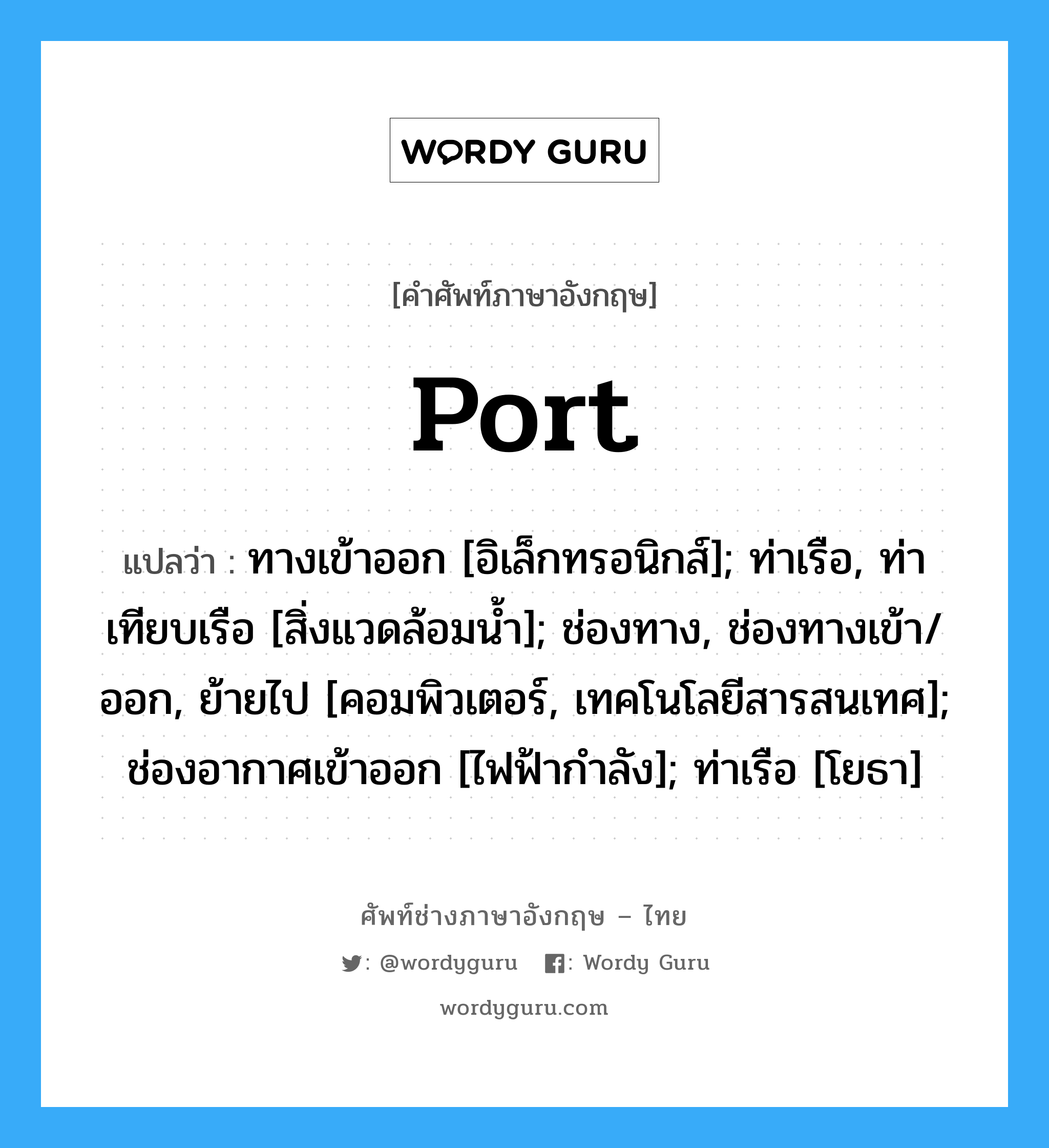 Port แปลว่า?, คำศัพท์ช่างภาษาอังกฤษ - ไทย Port คำศัพท์ภาษาอังกฤษ Port แปลว่า ทางเข้าออก [อิเล็กทรอนิกส์]; ท่าเรือ, ท่าเทียบเรือ [สิ่งแวดล้อมน้ำ]; ช่องทาง, ช่องทางเข้า/ออก, ย้ายไป [คอมพิวเตอร์, เทคโนโลยีสารสนเทศ]; ช่องอากาศเข้าออก [ไฟฟ้ากำลัง]; ท่าเรือ [โยธา]