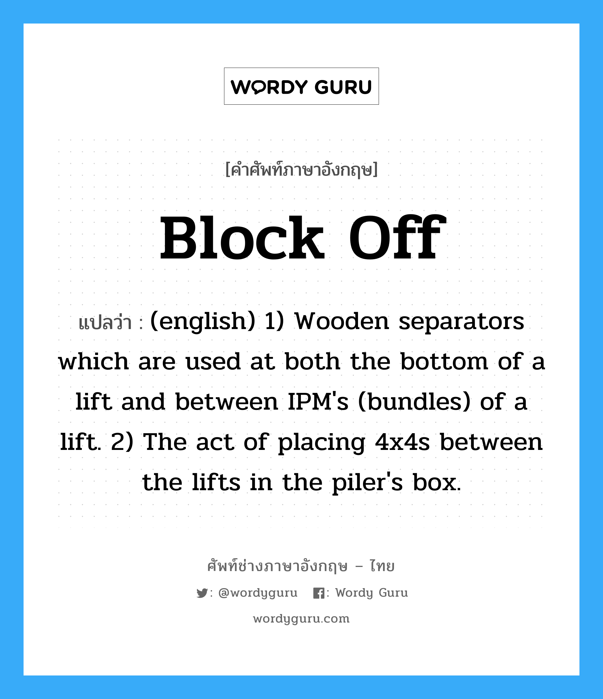 Block Off แปลว่า?, คำศัพท์ช่างภาษาอังกฤษ - ไทย Block Off คำศัพท์ภาษาอังกฤษ Block Off แปลว่า (english) 1) Wooden separators which are used at both the bottom of a lift and between IPM's (bundles) of a lift. 2) The act of placing 4x4s between the lifts in the piler's box.
