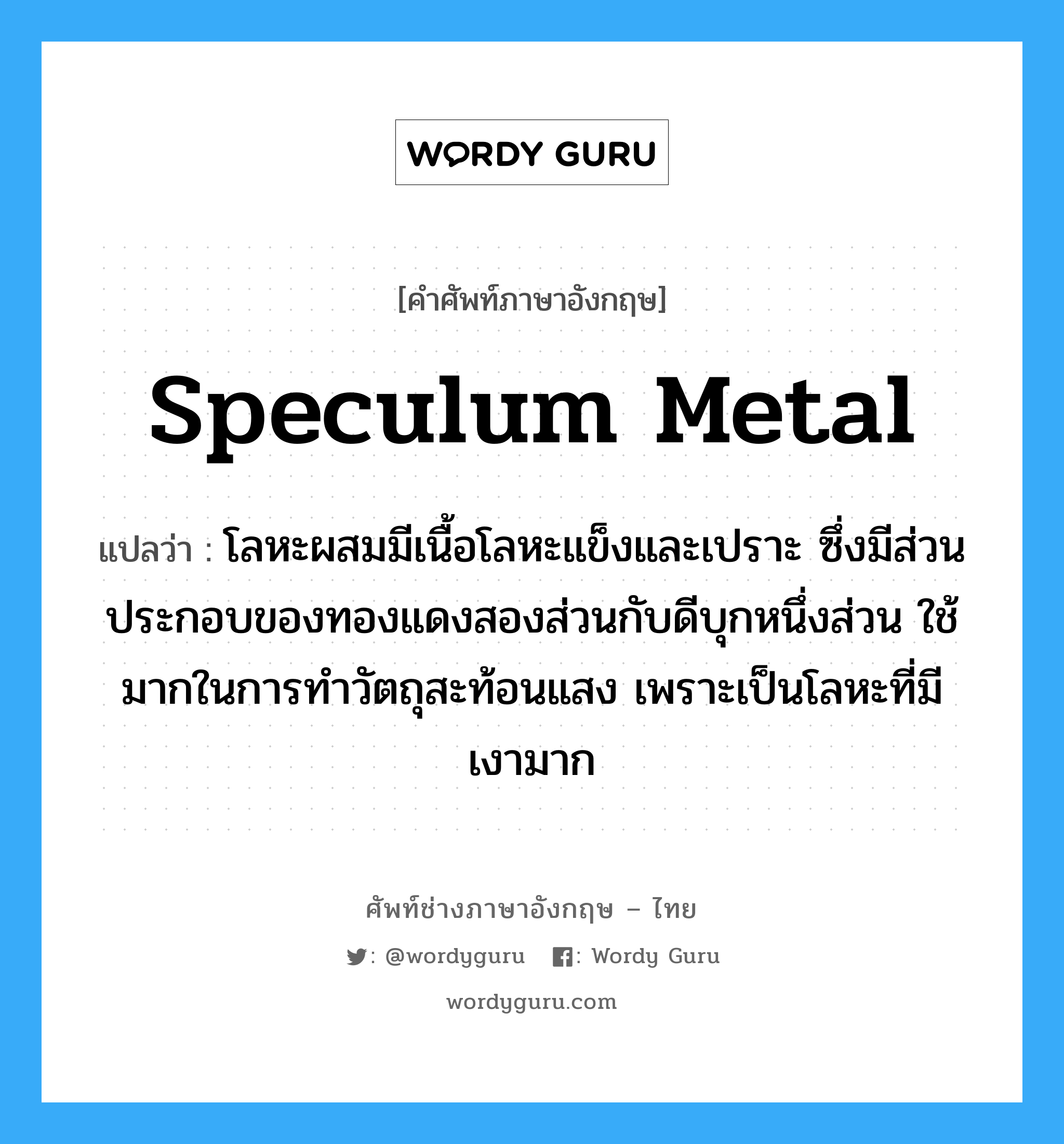 speculum metal แปลว่า?, คำศัพท์ช่างภาษาอังกฤษ - ไทย speculum metal คำศัพท์ภาษาอังกฤษ speculum metal แปลว่า โลหะผสมมีเนื้อโลหะแข็งและเปราะ ซึ่งมีส่วนประกอบของทองแดงสองส่วนกับดีบุกหนึ่งส่วน ใช้มากในการทำวัตถุสะท้อนแสง เพราะเป็นโลหะที่มีเงามาก