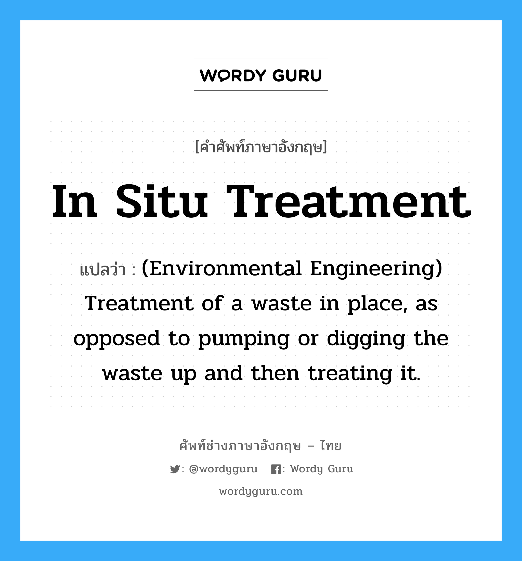 (Environmental Engineering) Treatment of a waste in place, as opposed to pumping or digging the waste up and then treating it. ภาษาอังกฤษ?, คำศัพท์ช่างภาษาอังกฤษ - ไทย (Environmental Engineering) Treatment of a waste in place, as opposed to pumping or digging the waste up and then treating it. คำศัพท์ภาษาอังกฤษ (Environmental Engineering) Treatment of a waste in place, as opposed to pumping or digging the waste up and then treating it. แปลว่า In situ treatment