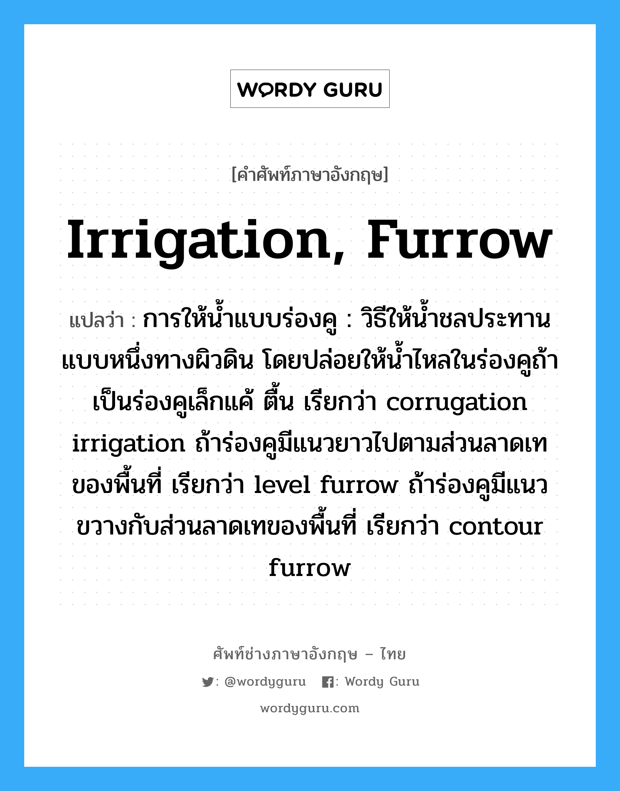 irrigation, furrow แปลว่า?, คำศัพท์ช่างภาษาอังกฤษ - ไทย irrigation, furrow คำศัพท์ภาษาอังกฤษ irrigation, furrow แปลว่า การให้น้ำแบบร่องคู : วิธีให้น้ำชลประทานแบบหนึ่งทางผิวดิน โดยปล่อยให้น้ำไหลในร่องคูถ้าเป็นร่องคูเล็กแค้ ตื้น เรียกว่า corrugation irrigation ถ้าร่องคูมีแนวยาวไปตามส่วนลาดเทของพื้นที่ เรียกว่า level furrow ถ้าร่องคูมีแนวขวางกับส่วนลาดเทของพื้นที่ เรียกว่า contour furrow