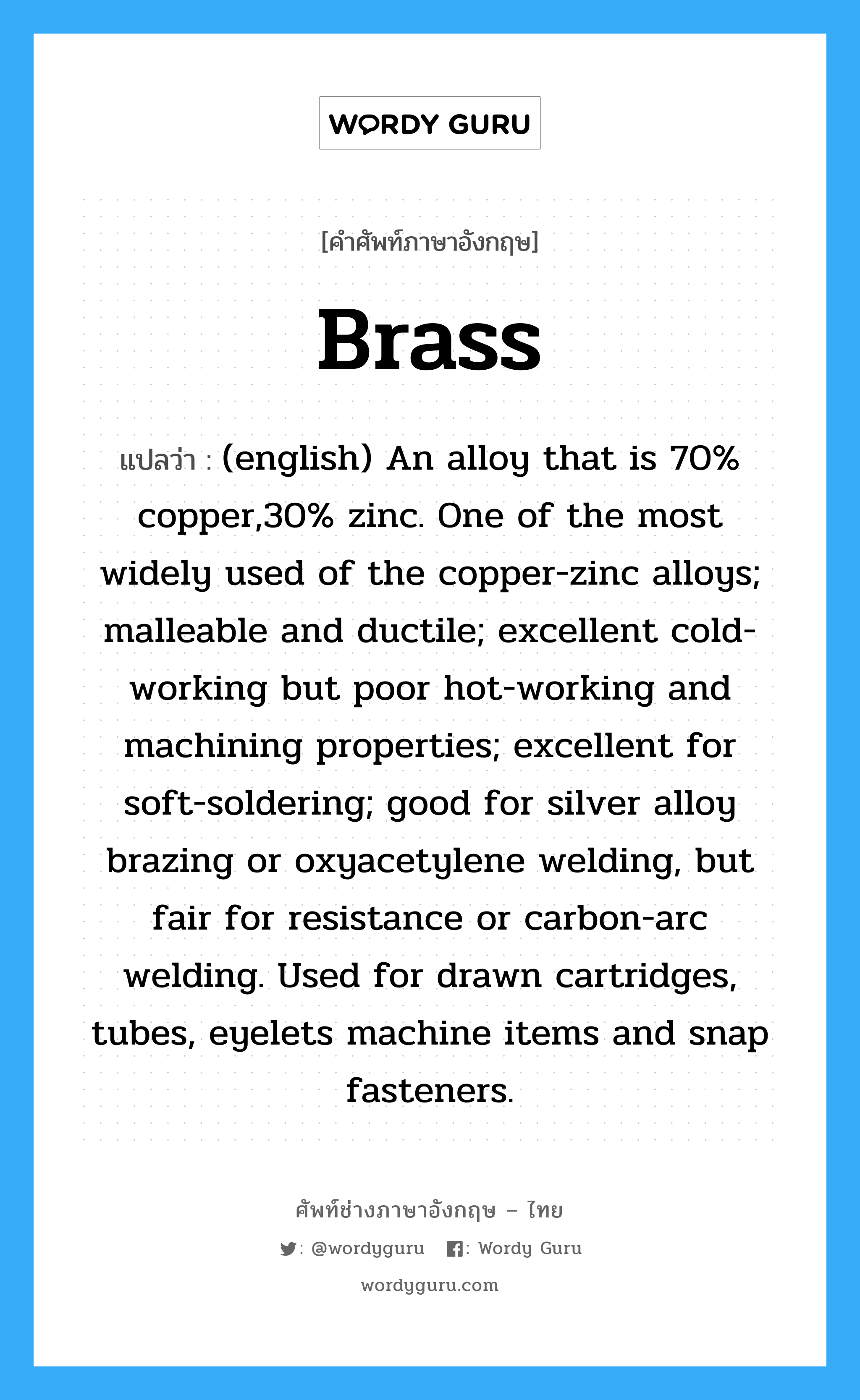 Brass แปลว่า?, คำศัพท์ช่างภาษาอังกฤษ - ไทย Brass คำศัพท์ภาษาอังกฤษ Brass แปลว่า (english) An alloy that is 70% copper,30% zinc. One of the most widely used of the copper-zinc alloys; malleable and ductile; excellent cold-working but poor hot-working and machining properties; excellent for soft-soldering; good for silver alloy brazing or oxyacetylene welding, but fair for resistance or carbon-arc welding. Used for drawn cartridges, tubes, eyelets machine items and snap fasteners.