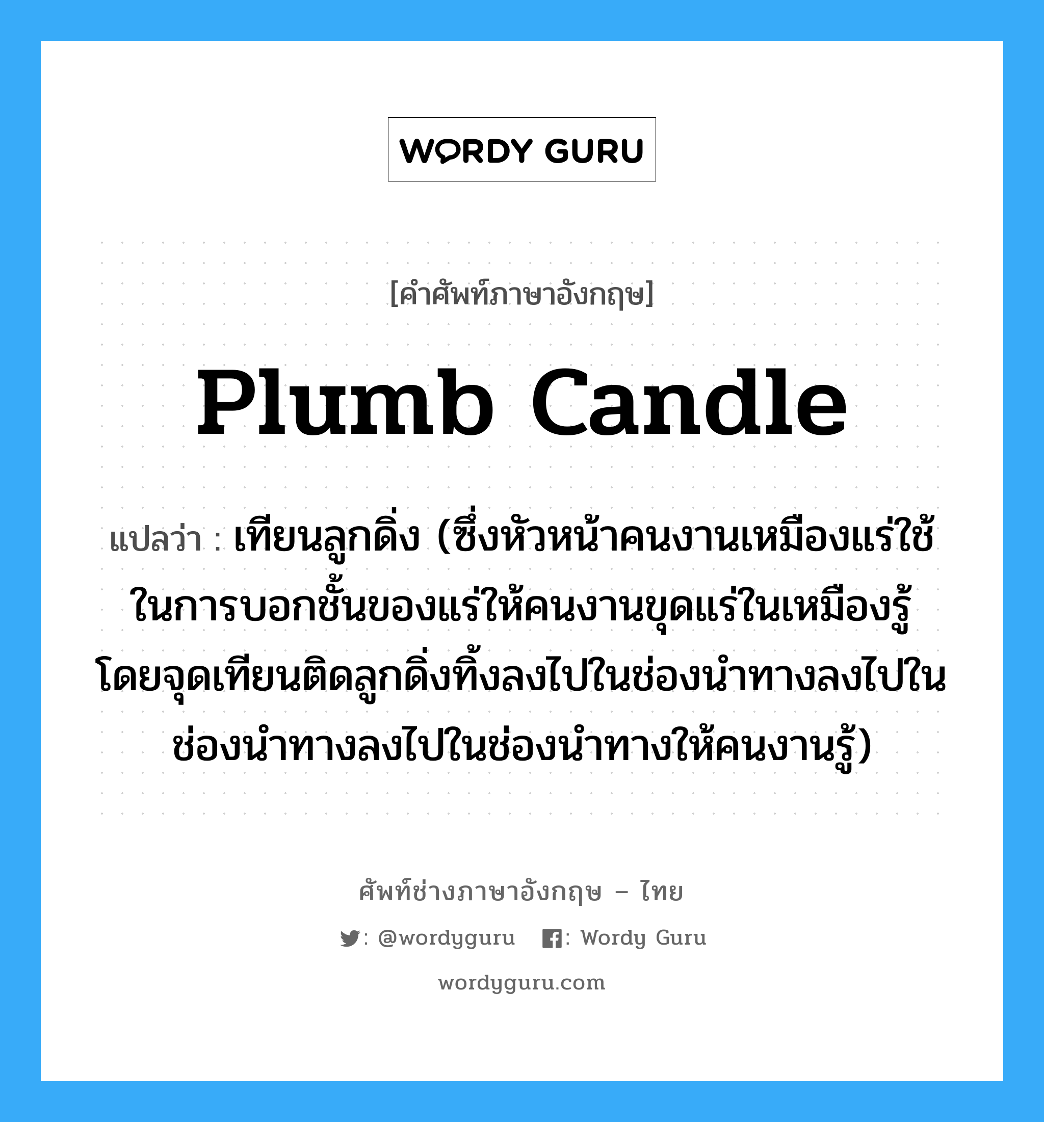 plumb candle แปลว่า?, คำศัพท์ช่างภาษาอังกฤษ - ไทย plumb candle คำศัพท์ภาษาอังกฤษ plumb candle แปลว่า เทียนลูกดิ่ง (ซึ่งหัวหน้าคนงานเหมืองแร่ใช้ในการบอกชั้นของแร่ให้คนงานขุดแร่ในเหมืองรู้ โดยจุดเทียนติดลูกดิ่งทิ้งลงไปในช่องนำทางลงไปในช่องนำทางลงไปในช่องนำทางให้คนงานรู้)