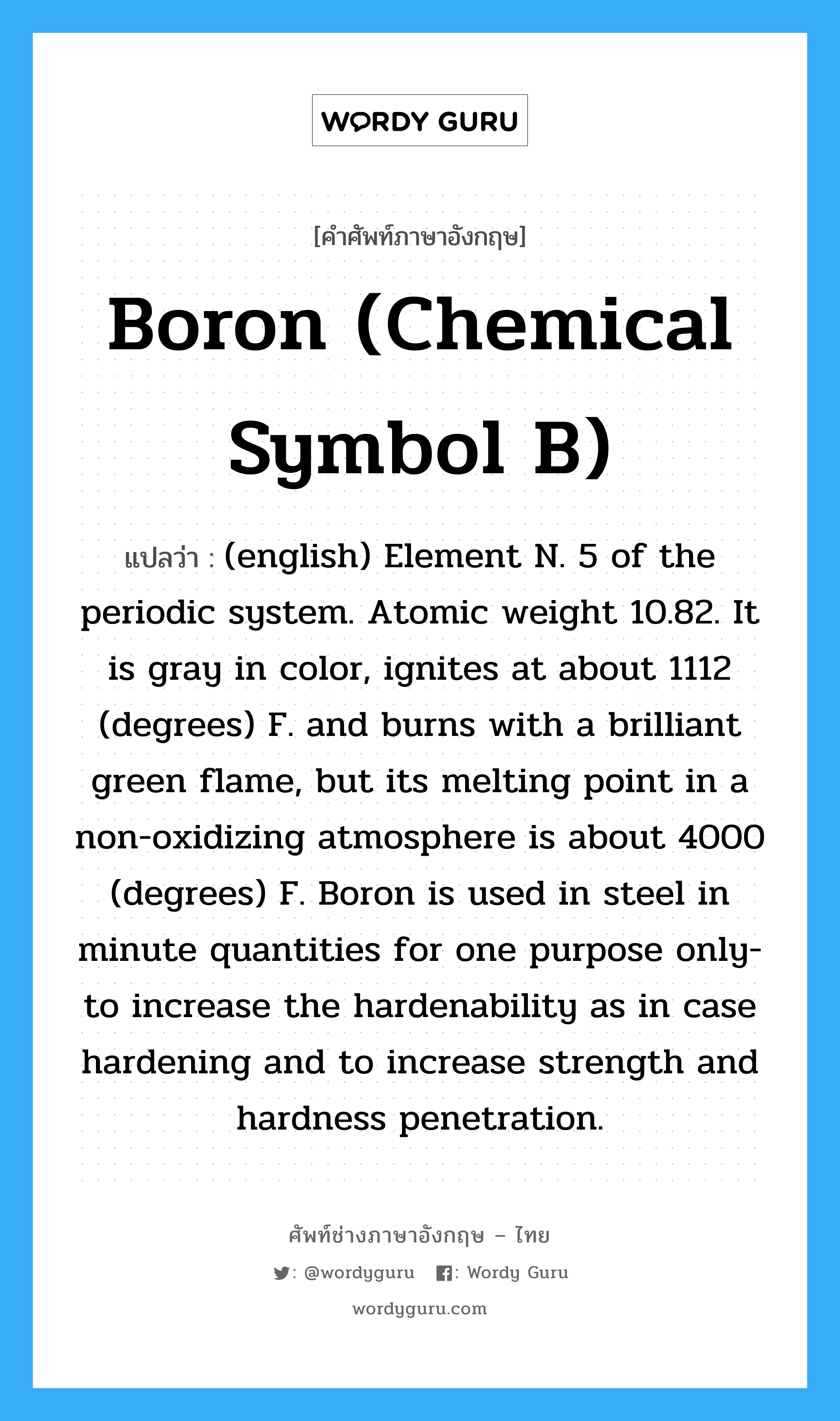 (english) Element N. 5 of the periodic system. Atomic weight 10.82. It is gray in color, ignites at about 1112 (degrees) F. and burns with a brilliant green flame, but its melting point in a non-oxidizing atmosphere is about 4000 (degrees) F. Boron is used in steel in minute quantities for one purpose only- to increase the hardenability as in case hardening and to increase strength and hardness penetration. ภาษาอังกฤษ?, คำศัพท์ช่างภาษาอังกฤษ - ไทย (english) Element N. 5 of the periodic system. Atomic weight 10.82. It is gray in color, ignites at about 1112 (degrees) F. and burns with a brilliant green flame, but its melting point in a non-oxidizing atmosphere is about 4000 (degrees) F. Boron is used in steel in minute quantities for one purpose only- to increase the hardenability as in case hardening and to increase strength and hardness penetration. คำศัพท์ภาษาอังกฤษ (english) Element N. 5 of the periodic system. Atomic weight 10.82. It is gray in color, ignites at about 1112 (degrees) F. and burns with a brilliant green flame, but its melting point in a non-oxidizing atmosphere is about 4000 (degrees) F. Boron is used in steel in minute quantities for one purpose only- to increase the hardenability as in case hardening and to increase strength and hardness penetration. แปลว่า Boron (chemical symbol B)