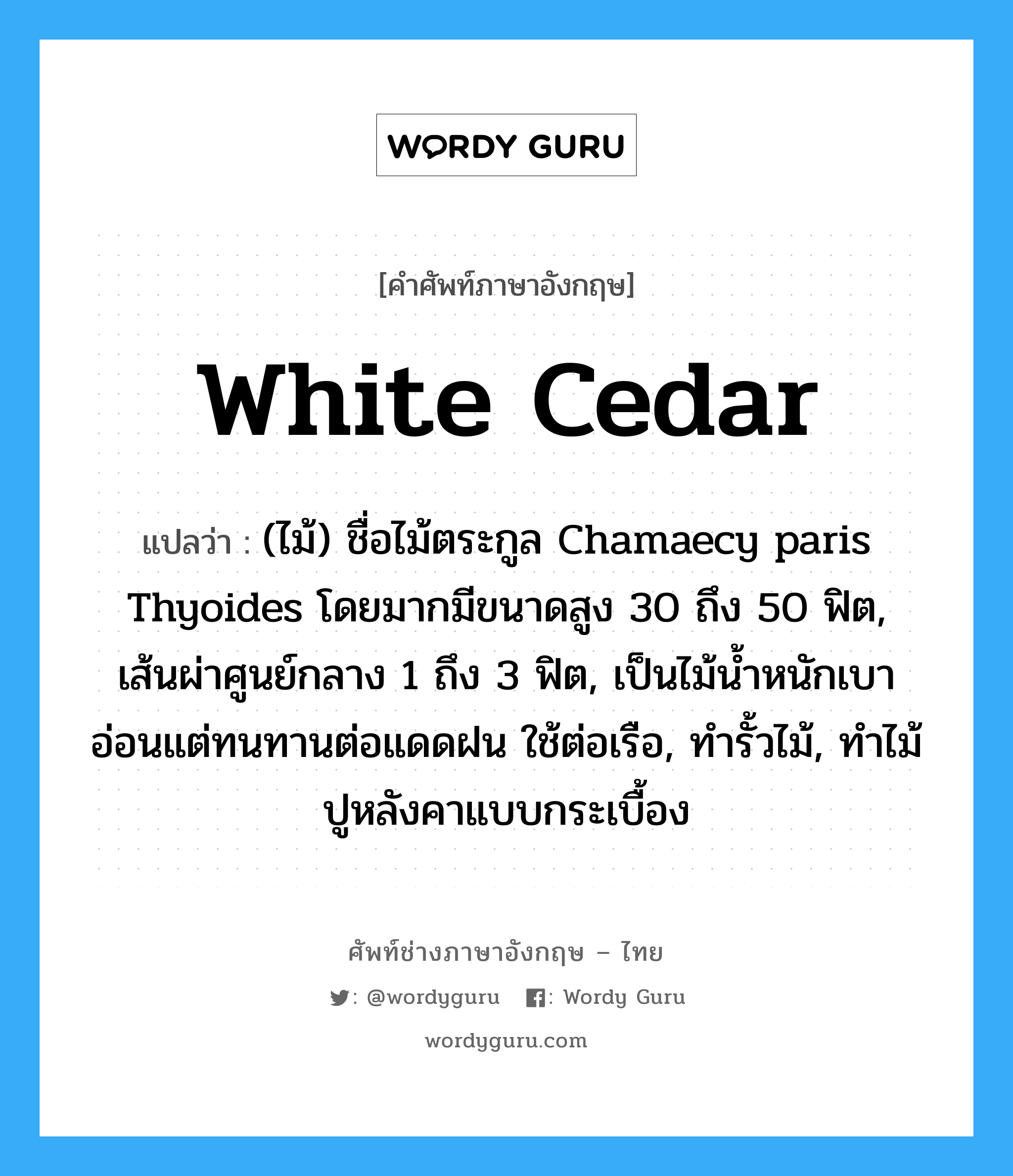 white cedar แปลว่า?, คำศัพท์ช่างภาษาอังกฤษ - ไทย white cedar คำศัพท์ภาษาอังกฤษ white cedar แปลว่า (ไม้) ชื่อไม้ตระกูล Chamaecy paris Thyoides โดยมากมีขนาดสูง 30 ถึง 50 ฟิต, เส้นผ่าศูนย์กลาง 1 ถึง 3 ฟิต, เป็นไม้น้ำหนักเบาอ่อนแต่ทนทานต่อแดดฝน ใช้ต่อเรือ, ทำรั้วไม้, ทำไม้ปูหลังคาแบบกระเบื้อง