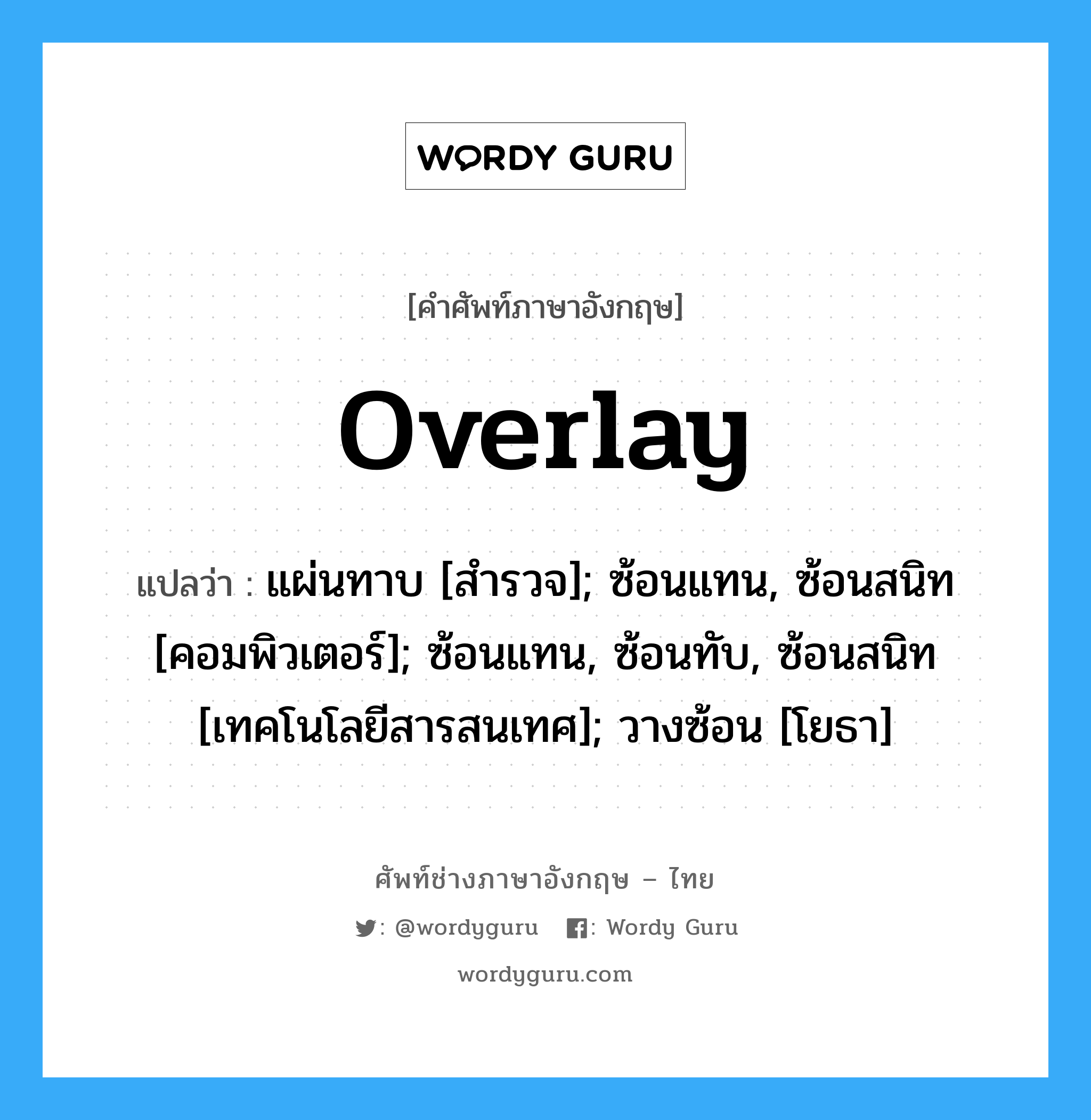 Overlay แปลว่า?, คำศัพท์ช่างภาษาอังกฤษ - ไทย Overlay คำศัพท์ภาษาอังกฤษ Overlay แปลว่า แผ่นทาบ [สำรวจ]; ซ้อนแทน, ซ้อนสนิท [คอมพิวเตอร์]; ซ้อนแทน, ซ้อนทับ, ซ้อนสนิท [เทคโนโลยีสารสนเทศ]; วางซ้อน [โยธา]