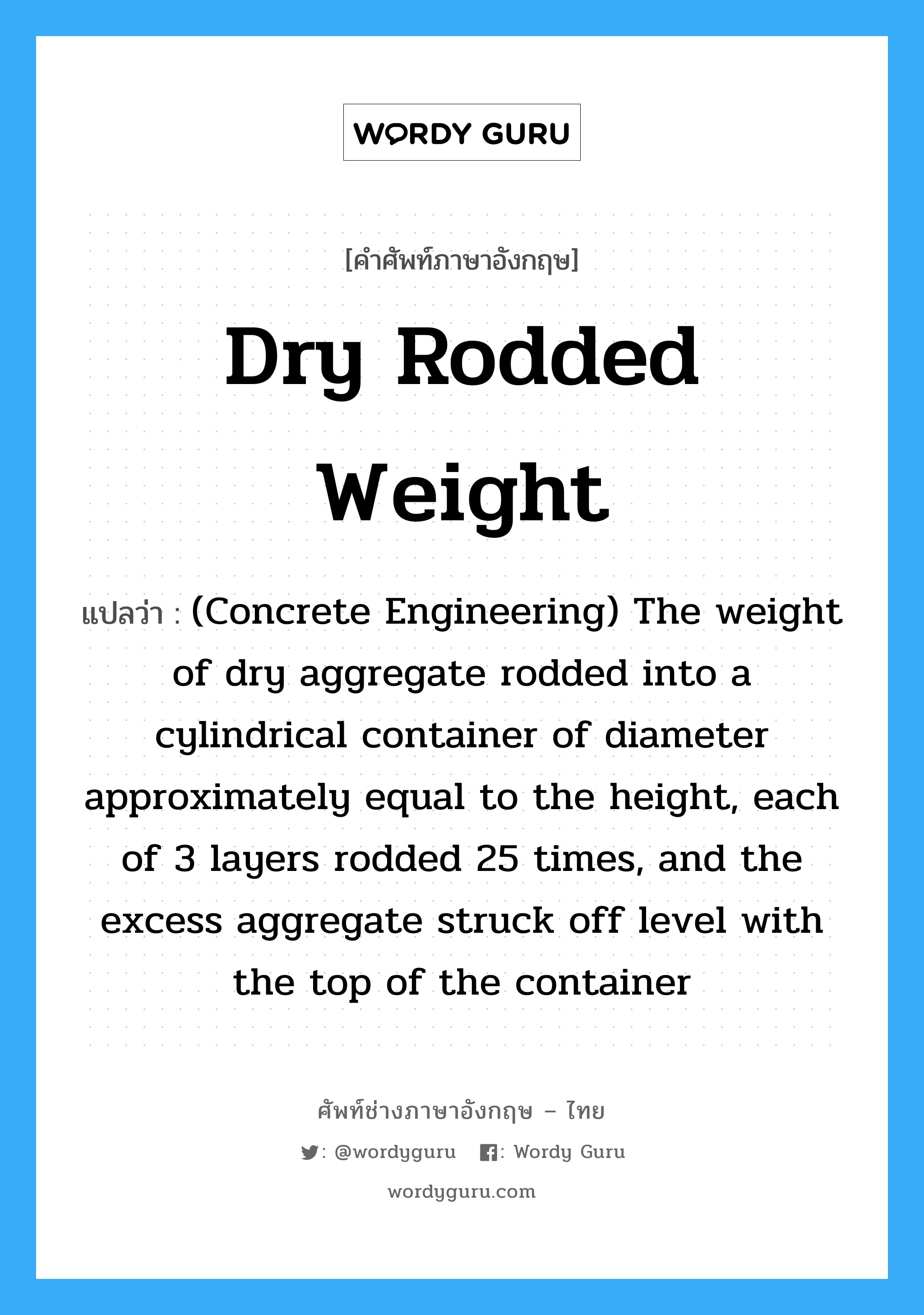 Dry Rodded Weight แปลว่า?, คำศัพท์ช่างภาษาอังกฤษ - ไทย Dry Rodded Weight คำศัพท์ภาษาอังกฤษ Dry Rodded Weight แปลว่า (Concrete Engineering) The weight of dry aggregate rodded into a cylindrical container of diameter approximately equal to the height, each of 3 layers rodded 25 times, and the excess aggregate struck off level with the top of the container
