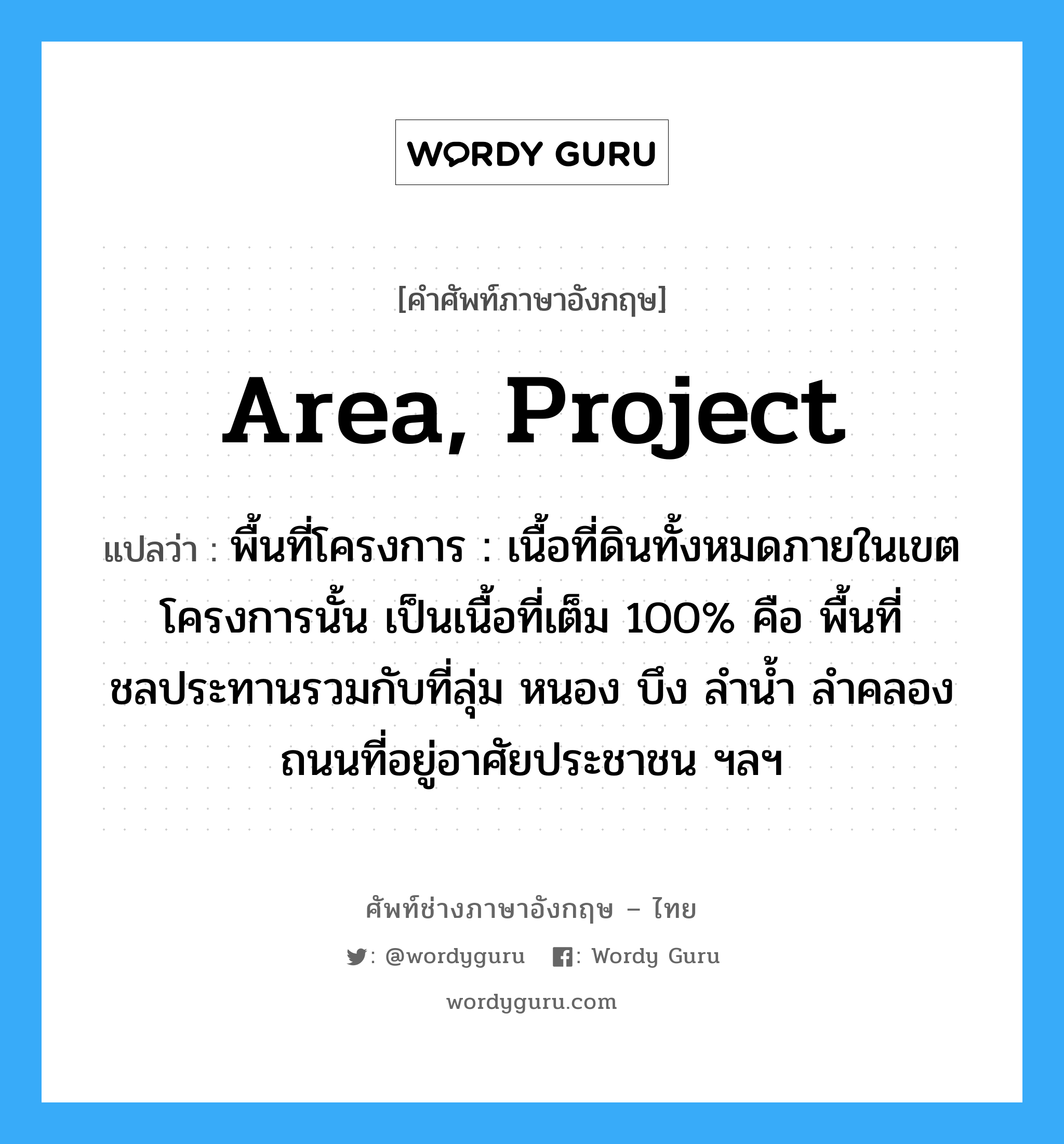 area, project แปลว่า?, คำศัพท์ช่างภาษาอังกฤษ - ไทย area, project คำศัพท์ภาษาอังกฤษ area, project แปลว่า พื้นที่โครงการ : เนื้อที่ดินทั้งหมดภายในเขตโครงการนั้น เป็นเนื้อที่เต็ม 100% คือ พื้นที่ชลประทานรวมกับที่ลุ่ม หนอง บึง ลำน้ำ ลำคลอง ถนนที่อยู่อาศัยประชาชน ฯลฯ