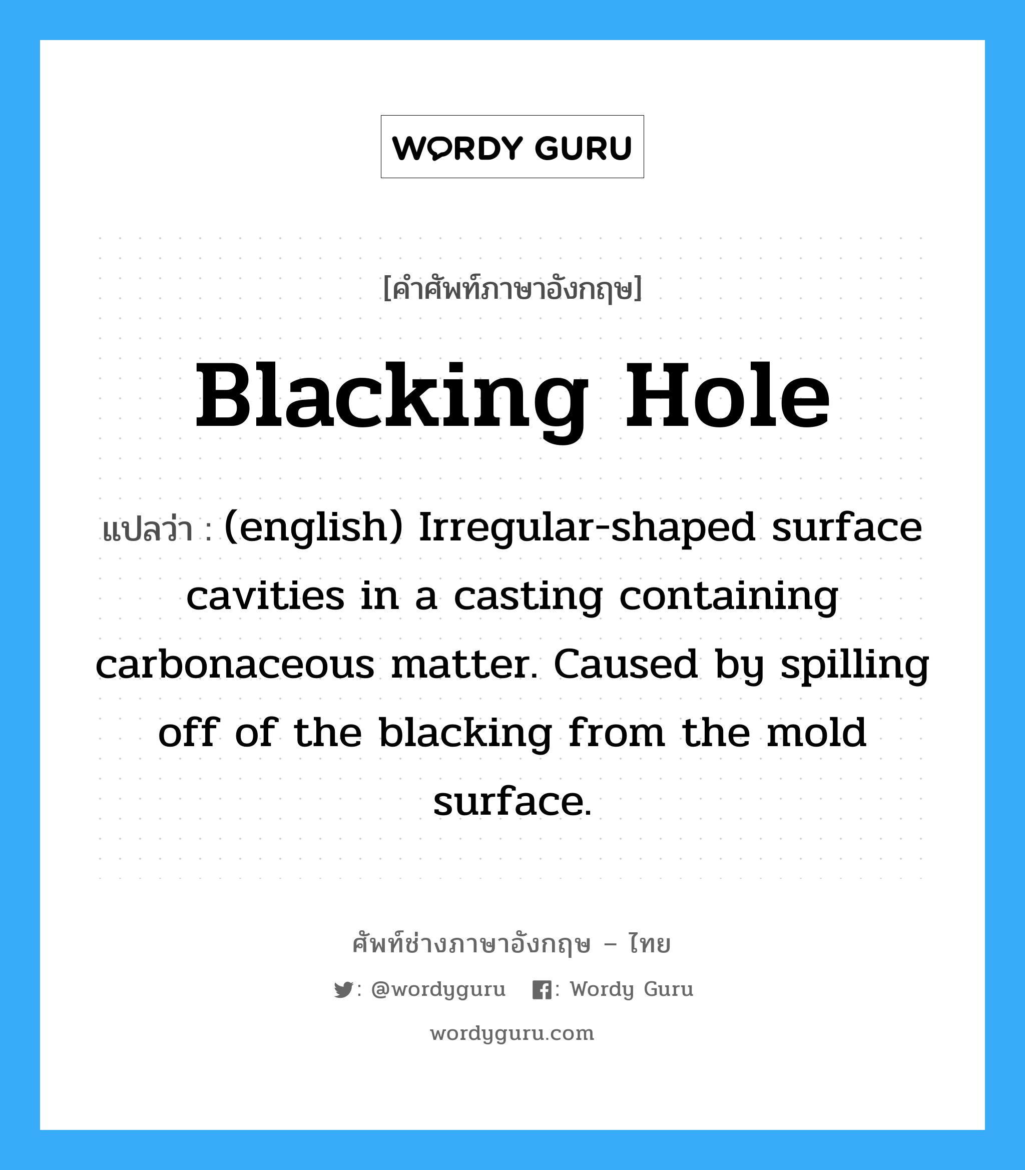 Blacking Hole แปลว่า?, คำศัพท์ช่างภาษาอังกฤษ - ไทย Blacking Hole คำศัพท์ภาษาอังกฤษ Blacking Hole แปลว่า (english) Irregular-shaped surface cavities in a casting containing carbonaceous matter. Caused by spilling off of the blacking from the mold surface.