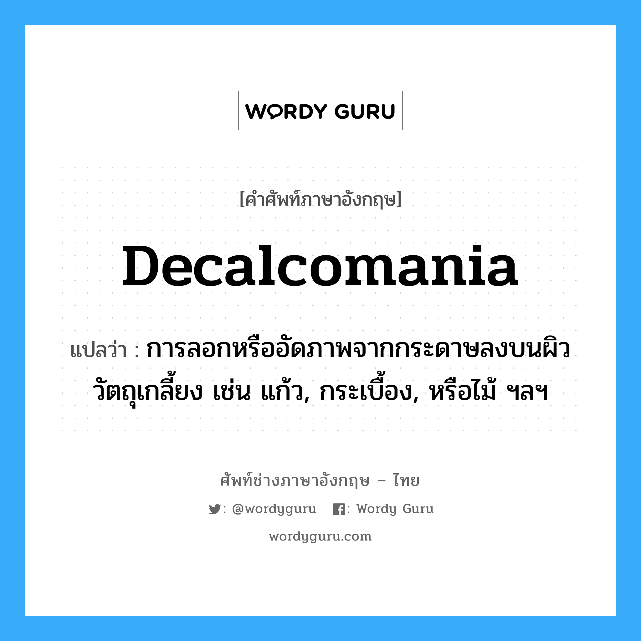 decalcomania แปลว่า?, คำศัพท์ช่างภาษาอังกฤษ - ไทย decalcomania คำศัพท์ภาษาอังกฤษ decalcomania แปลว่า การลอกหรืออัดภาพจากกระดาษลงบนผิววัตถุเกลี้ยง เช่น แก้ว, กระเบื้อง, หรือไม้ ฯลฯ
