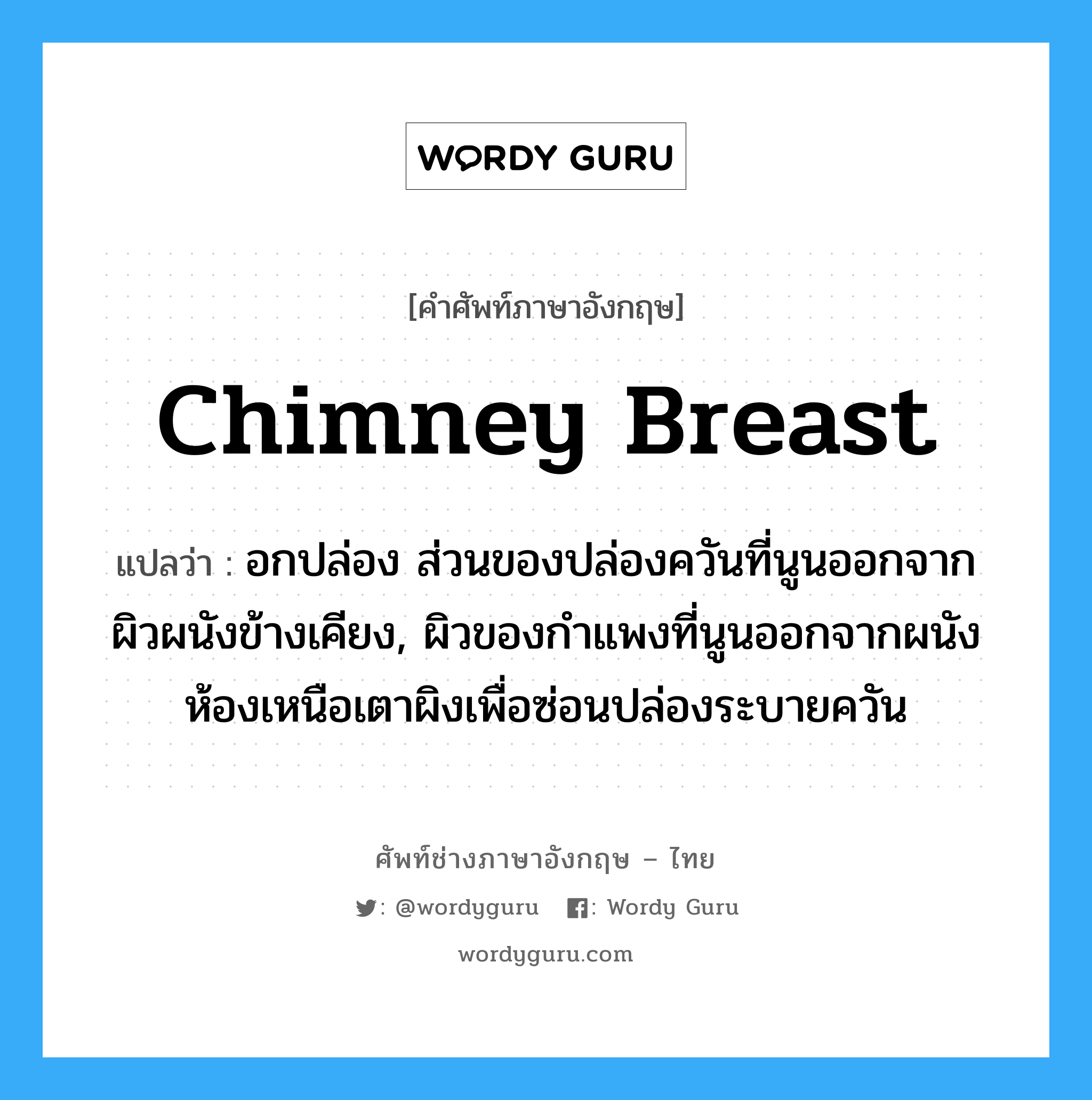 chimney breast แปลว่า?, คำศัพท์ช่างภาษาอังกฤษ - ไทย chimney breast คำศัพท์ภาษาอังกฤษ chimney breast แปลว่า อกปล่อง ส่วนของปล่องควันที่นูนออกจากผิวผนังข้างเคียง, ผิวของกำแพงที่นูนออกจากผนังห้องเหนือเตาผิงเพื่อซ่อนปล่องระบายควัน