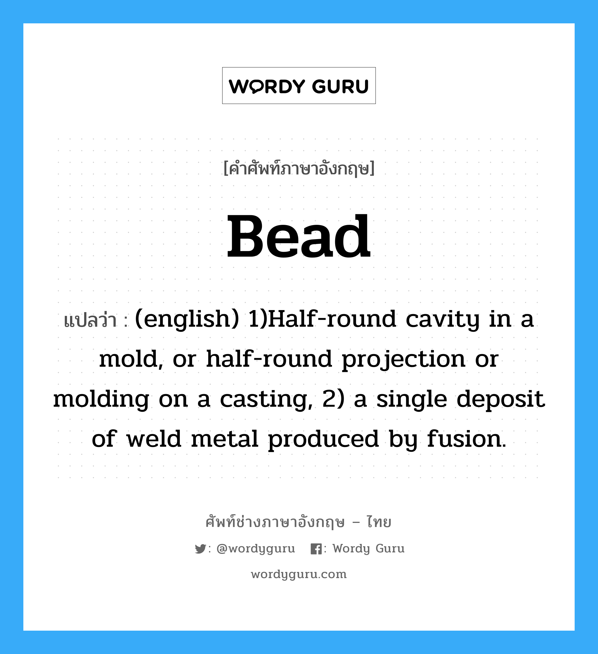 Bead แปลว่า?, คำศัพท์ช่างภาษาอังกฤษ - ไทย Bead คำศัพท์ภาษาอังกฤษ Bead แปลว่า (english) 1)Half-round cavity in a mold, or half-round projection or molding on a casting, 2) a single deposit of weld metal produced by fusion.