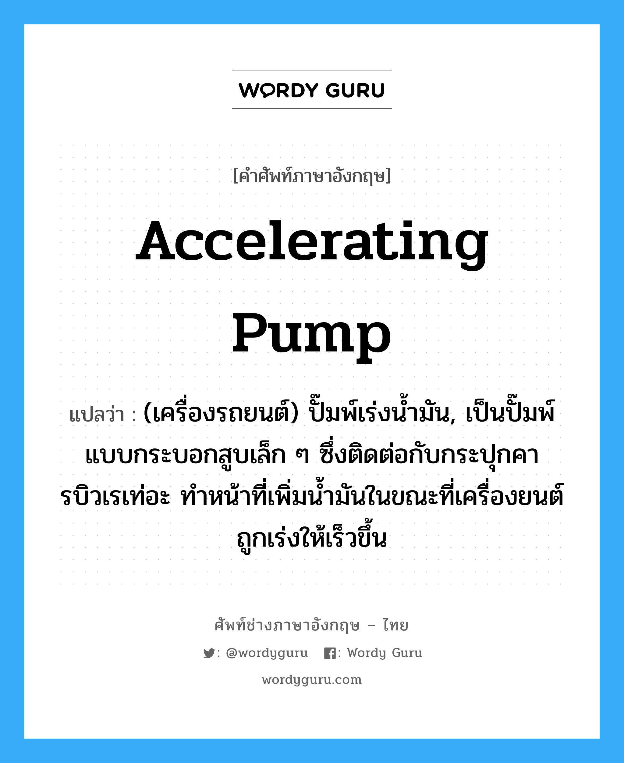 accelerating pump แปลว่า?, คำศัพท์ช่างภาษาอังกฤษ - ไทย accelerating pump คำศัพท์ภาษาอังกฤษ accelerating pump แปลว่า (เครื่องรถยนต์) ปั๊มพ์เร่งน้ำมัน, เป็นปั๊มพ์แบบกระบอกสูบเล็ก ๆ ซึ่งติดต่อกับกระปุกคารบิวเรเท่อะ ทำหน้าที่เพิ่มน้ำมันในขณะที่เครื่องยนต์ถูกเร่งให้เร็วขึ้น