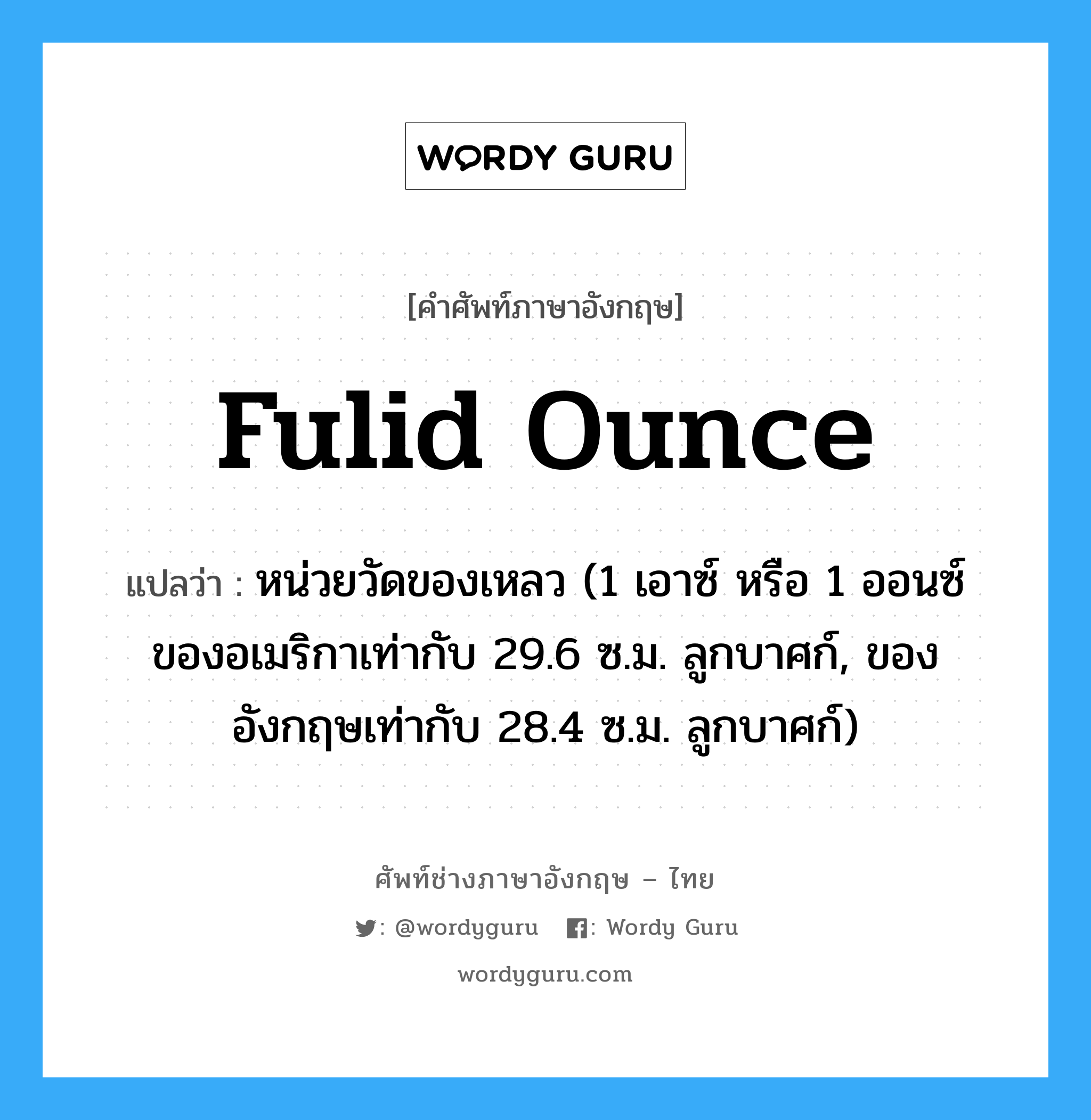 fulid ounce แปลว่า?, คำศัพท์ช่างภาษาอังกฤษ - ไทย fulid ounce คำศัพท์ภาษาอังกฤษ fulid ounce แปลว่า หน่วยวัดของเหลว (1 เอาซ์ หรือ 1 ออนซ์ ของอเมริกาเท่ากับ 29.6 ซ.ม. ลูกบาศก์, ของอังกฤษเท่ากับ 28.4 ซ.ม. ลูกบาศก์)