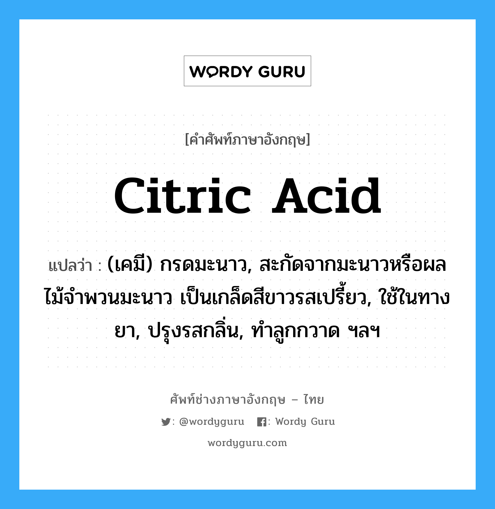 citric acid แปลว่า?, คำศัพท์ช่างภาษาอังกฤษ - ไทย citric acid คำศัพท์ภาษาอังกฤษ citric acid แปลว่า (เคมี) กรดมะนาว, สะกัดจากมะนาวหรือผลไม้จำพวนมะนาว เป็นเกล็ดสีขาวรสเปรี้ยว, ใช้ในทางยา, ปรุงรสกลิ่น, ทำลูกกวาด ฯลฯ
