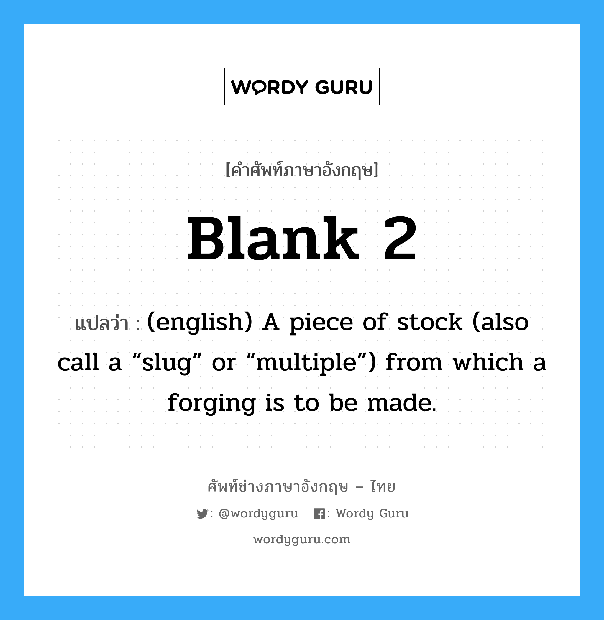Blank 2 แปลว่า?, คำศัพท์ช่างภาษาอังกฤษ - ไทย Blank 2 คำศัพท์ภาษาอังกฤษ Blank 2 แปลว่า (english) A piece of stock (also call a “slug” or “multiple”) from which a forging is to be made.