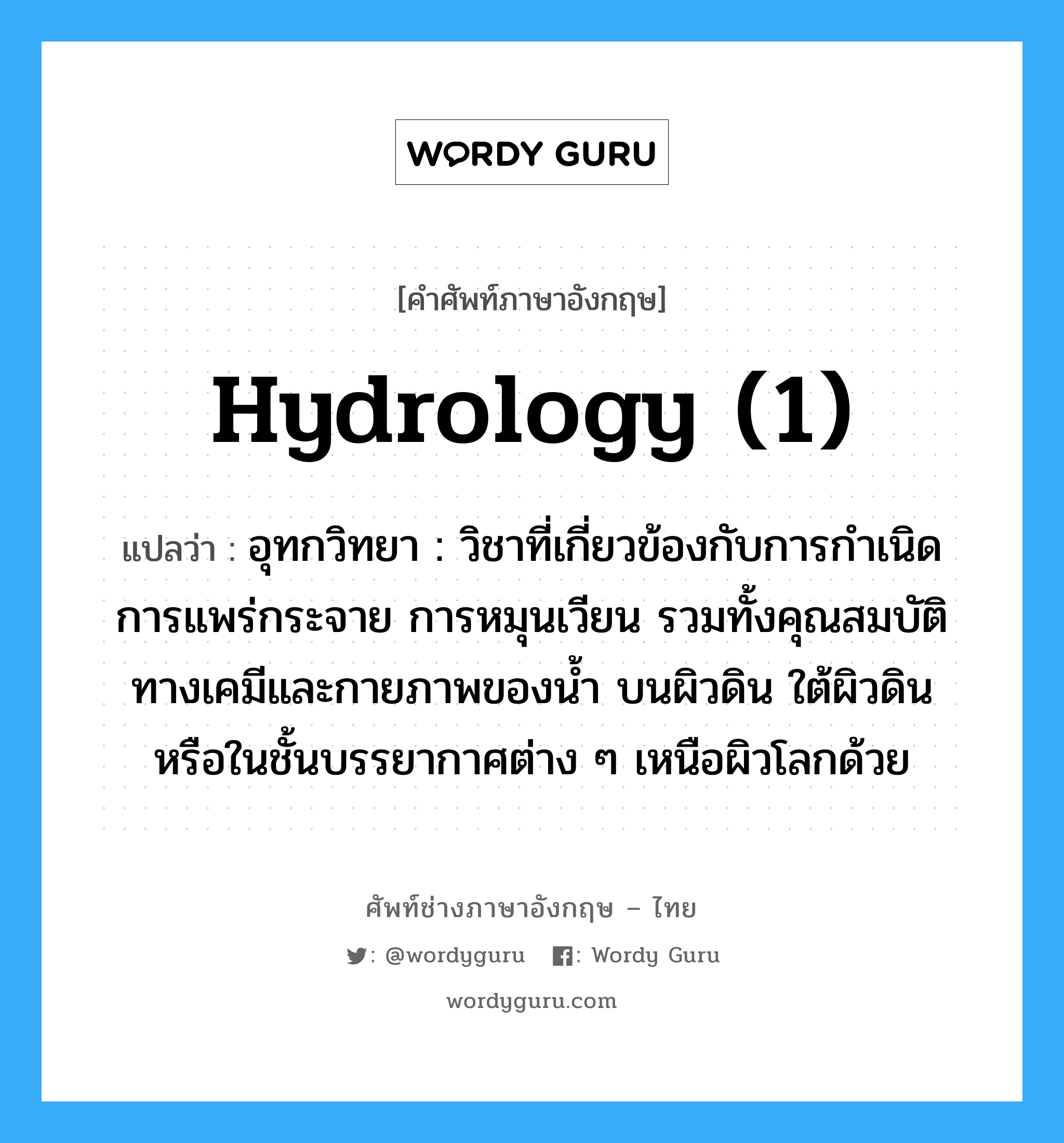 hydrology (1) แปลว่า?, คำศัพท์ช่างภาษาอังกฤษ - ไทย hydrology (1) คำศัพท์ภาษาอังกฤษ hydrology (1) แปลว่า อุทกวิทยา : วิชาที่เกี่ยวข้องกับการกำเนิด การแพร่กระจาย การหมุนเวียน รวมทั้งคุณสมบัติทางเคมีและกายภาพของน้ำ บนผิวดิน ใต้ผิวดิน หรือในชั้นบรรยากาศต่าง ๆ เหนือผิวโลกด้วย
