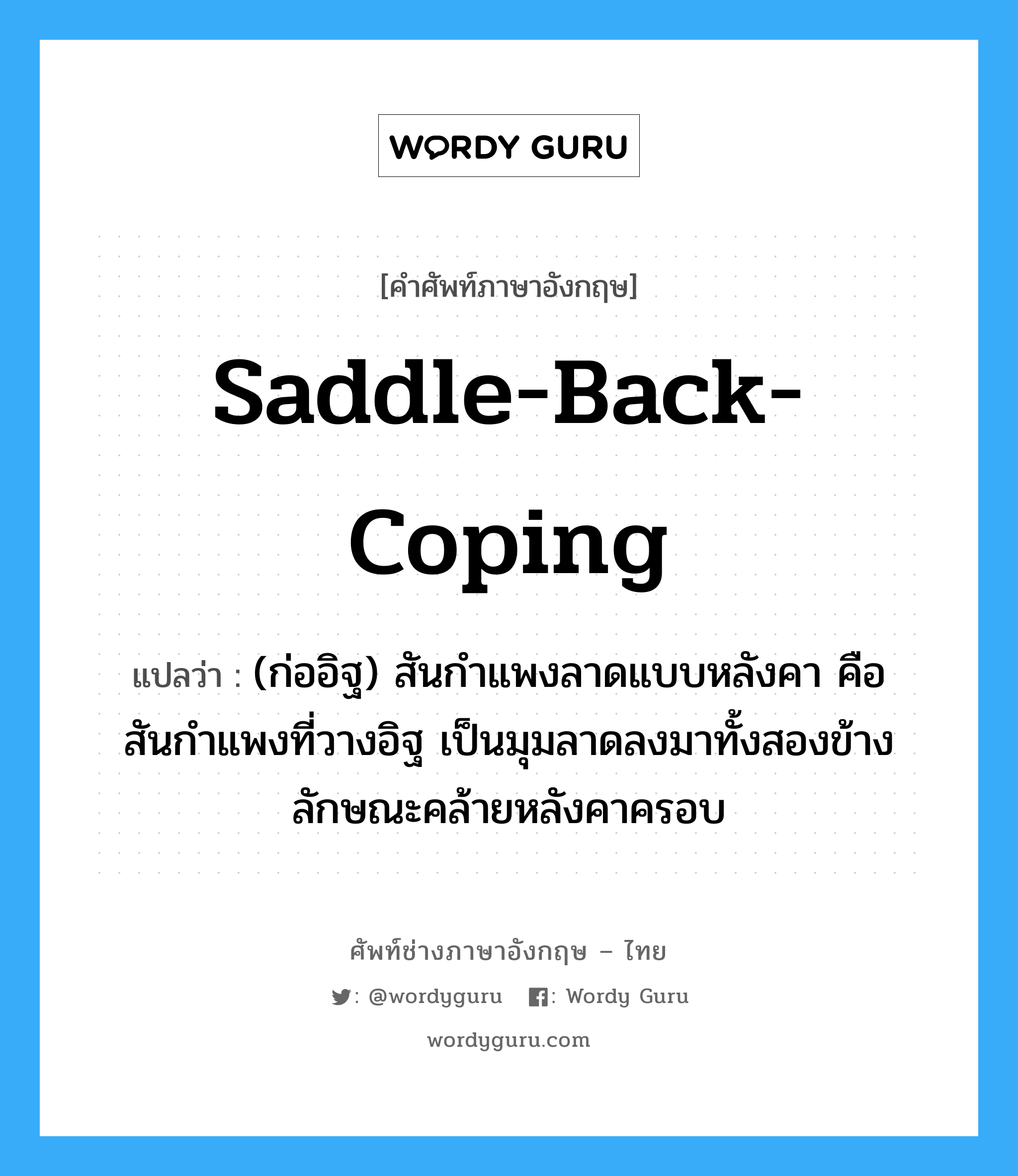 saddle-back coping แปลว่า?, คำศัพท์ช่างภาษาอังกฤษ - ไทย saddle-back-coping คำศัพท์ภาษาอังกฤษ saddle-back-coping แปลว่า (ก่ออิฐ) สันกำแพงลาดแบบหลังคา คือสันกำแพงที่วางอิฐ เป็นมุมลาดลงมาทั้งสองข้าง ลักษณะคล้ายหลังคาครอบ