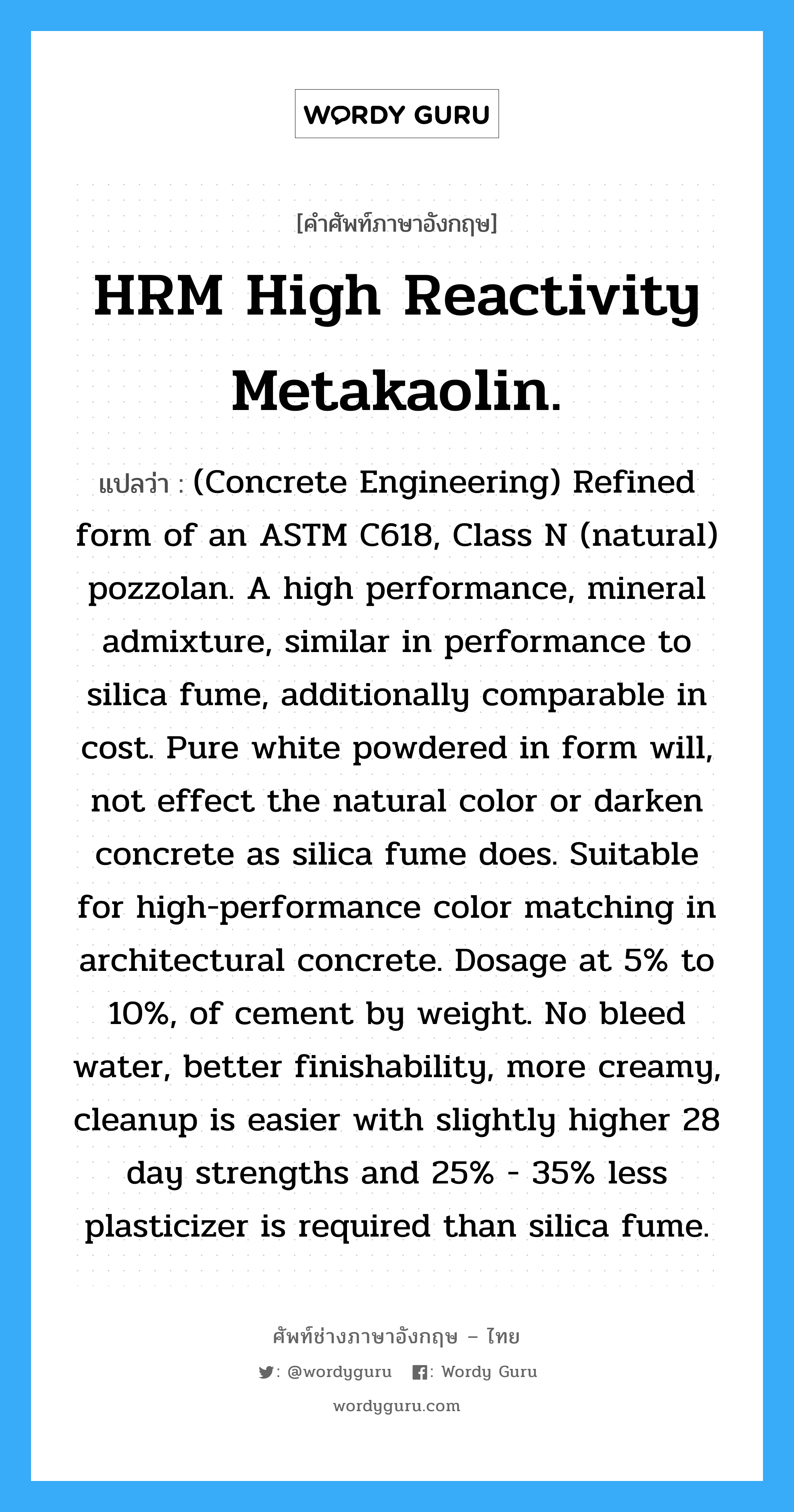 (Concrete Engineering) Refined form of an ASTM C618, Class N (natural) pozzolan. A high performance, mineral admixture, similar in performance to silica fume, additionally comparable in cost. Pure white powdered in form will, not effect the natural color or darken concrete as silica fume does. Suitable for high-performance color matching in architectural concrete. Dosage at 5% to 10%, of cement by weight. No bleed water, better finishability, more creamy, cleanup is easier with slightly higher 28 day strengths and 25% - 35% less plasticizer is required than silica fume. ภาษาอังกฤษ?, คำศัพท์ช่างภาษาอังกฤษ - ไทย (Concrete Engineering) Refined form of an ASTM C618, Class N (natural) pozzolan. A high performance, mineral admixture, similar in performance to silica fume, additionally comparable in cost. Pure white powdered in form will, not effect the natural color or darken concrete as silica fume does. Suitable for high-performance color matching in architectural concrete. Dosage at 5% to 10%, of cement by weight. No bleed water, better finishability, more creamy, cleanup is easier with slightly higher 28 day strengths and 25% - 35% less plasticizer is required than silica fume. คำศัพท์ภาษาอังกฤษ (Concrete Engineering) Refined form of an ASTM C618, Class N (natural) pozzolan. A high performance, mineral admixture, similar in performance to silica fume, additionally comparable in cost. Pure white powdered in form will, not effect the natural color or darken concrete as silica fume does. Suitable for high-performance color matching in architectural concrete. Dosage at 5% to 10%, of cement by weight. No bleed water, better finishability, more creamy, cleanup is easier with slightly higher 28 day strengths and 25% - 35% less plasticizer is required than silica fume. แปลว่า HRM High Reactivity Metakaolin.
