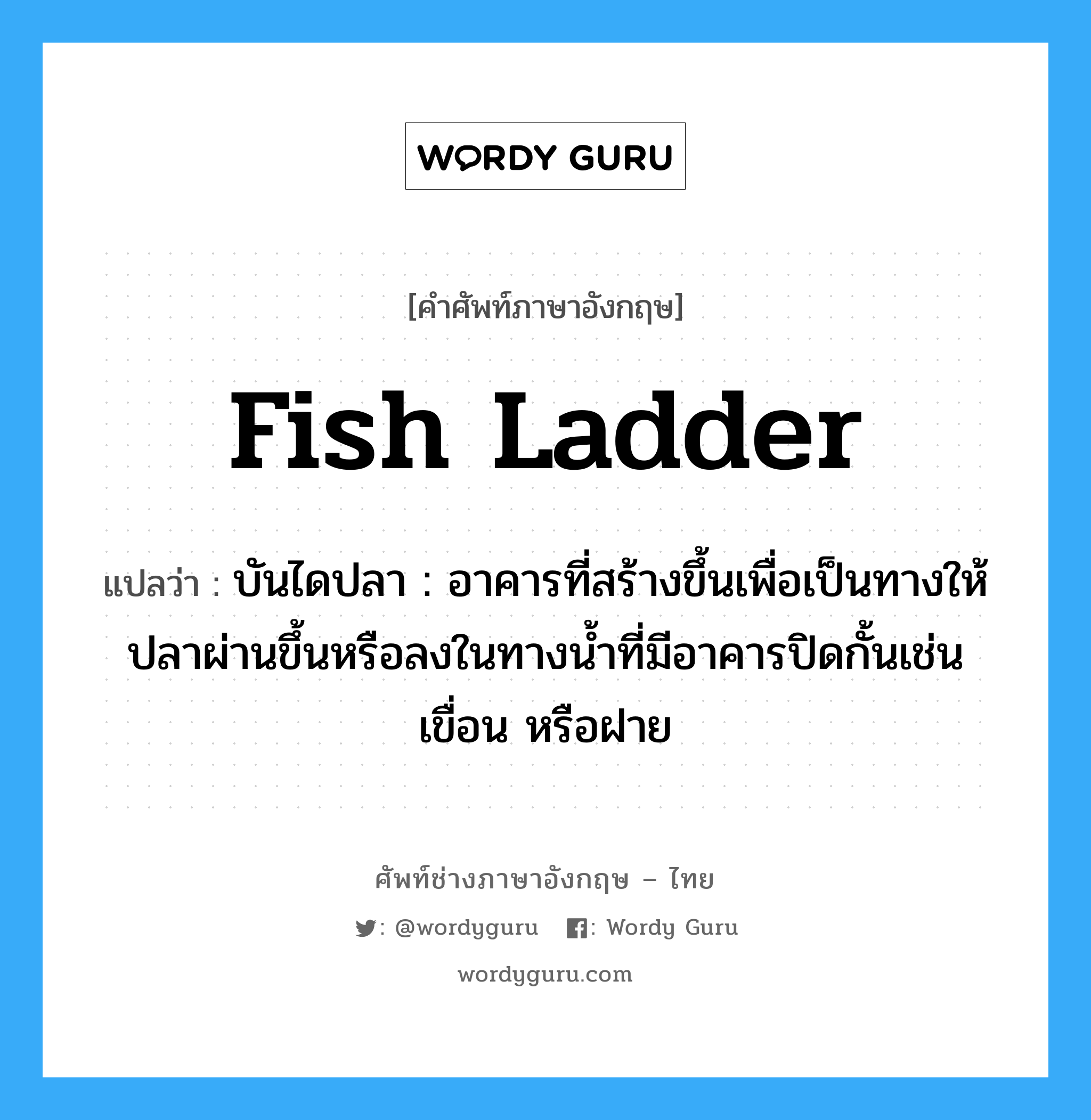 fish ladder แปลว่า?, คำศัพท์ช่างภาษาอังกฤษ - ไทย fish ladder คำศัพท์ภาษาอังกฤษ fish ladder แปลว่า บันไดปลา : อาคารที่สร้างขึ้นเพื่อเป็นทางให้ปลาผ่านขึ้นหรือลงในทางน้ำที่มีอาคารปิดกั้นเช่น เขื่อน หรือฝาย