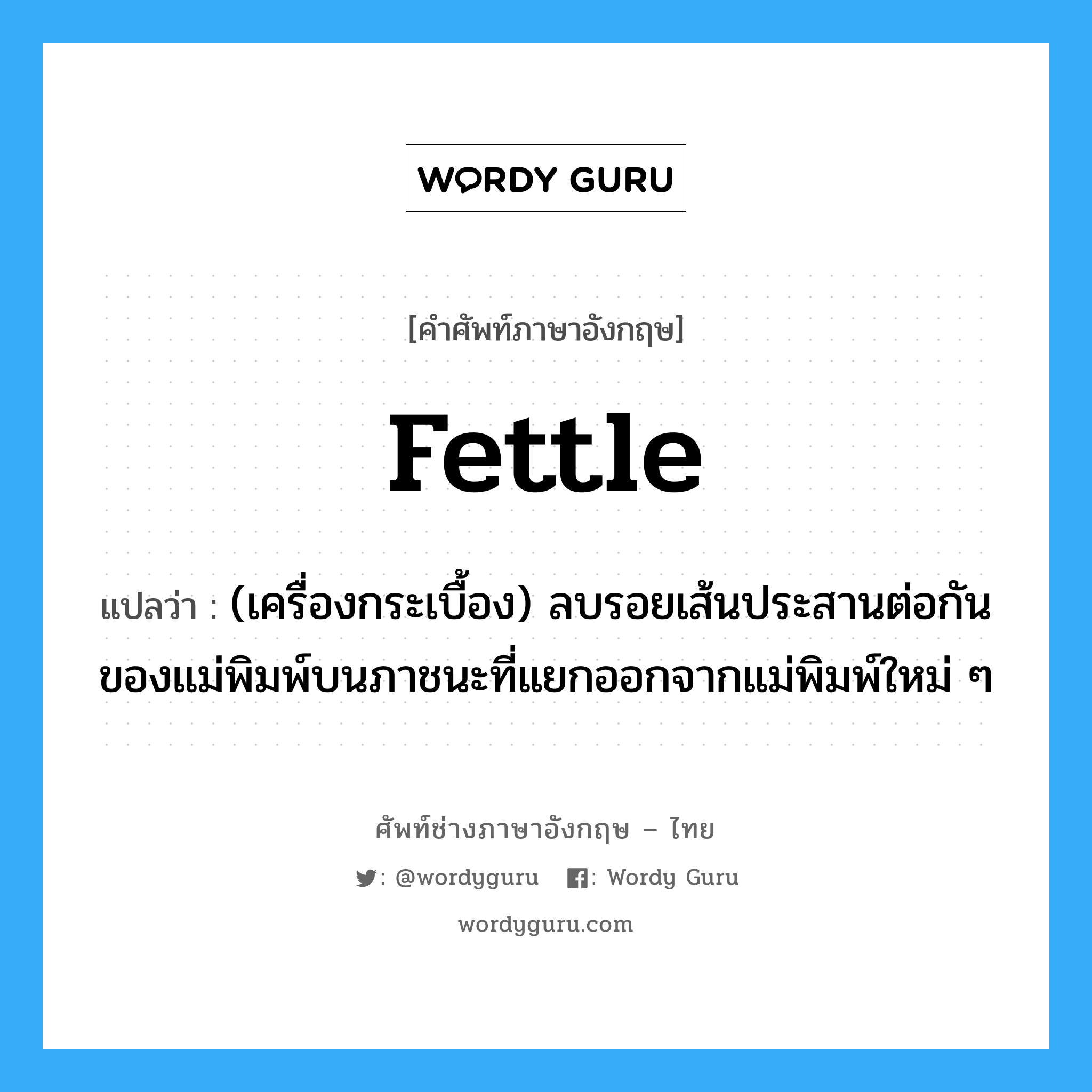 fettle แปลว่า?, คำศัพท์ช่างภาษาอังกฤษ - ไทย fettle คำศัพท์ภาษาอังกฤษ fettle แปลว่า (เครื่องกระเบื้อง) ลบรอยเส้นประสานต่อกันของแม่พิมพ์บนภาชนะที่แยกออกจากแม่พิมพ์ใหม่ ๆ