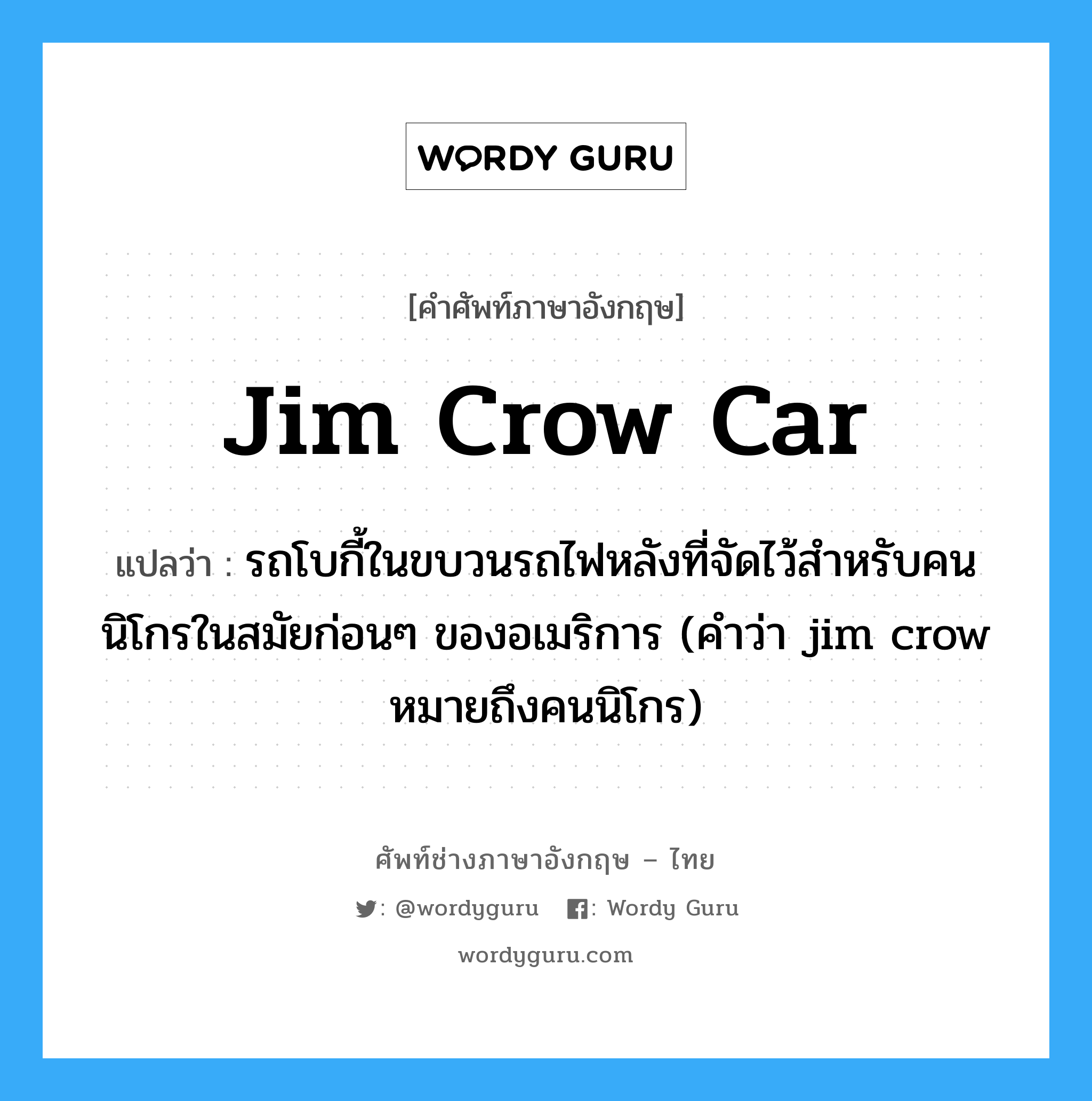 jim crow car แปลว่า?, คำศัพท์ช่างภาษาอังกฤษ - ไทย jim crow car คำศัพท์ภาษาอังกฤษ jim crow car แปลว่า รถโบกี้ในขบวนรถไฟหลังที่จัดไว้สำหรับคนนิโกรในสมัยก่อนๆ ของอเมริการ (คำว่า jim crow หมายถึงคนนิโกร)