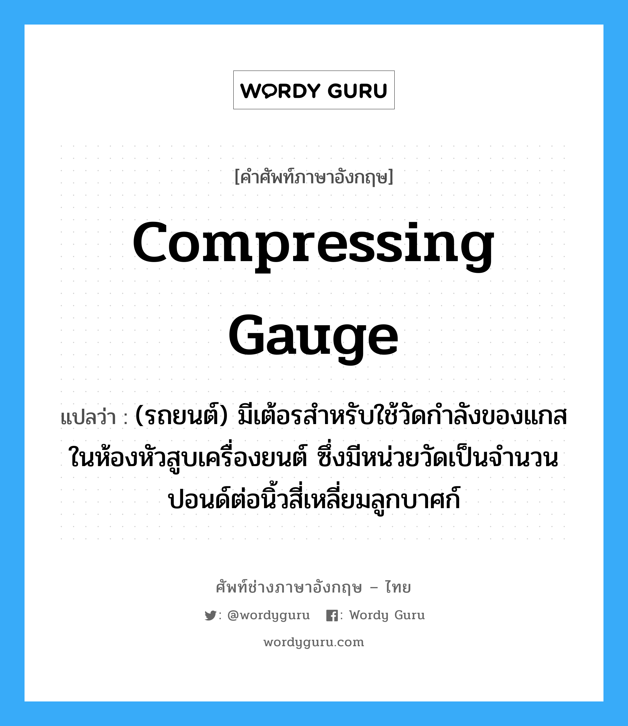 compressing gauge แปลว่า?, คำศัพท์ช่างภาษาอังกฤษ - ไทย compressing gauge คำศัพท์ภาษาอังกฤษ compressing gauge แปลว่า (รถยนต์) มีเต้อรสำหรับใช้วัดกำลังของแกสในห้องหัวสูบเครื่องยนต์ ซึ่งมีหน่วยวัดเป็นจำนวนปอนด์ต่อนิ้วสี่เหลี่ยมลูกบาศก์