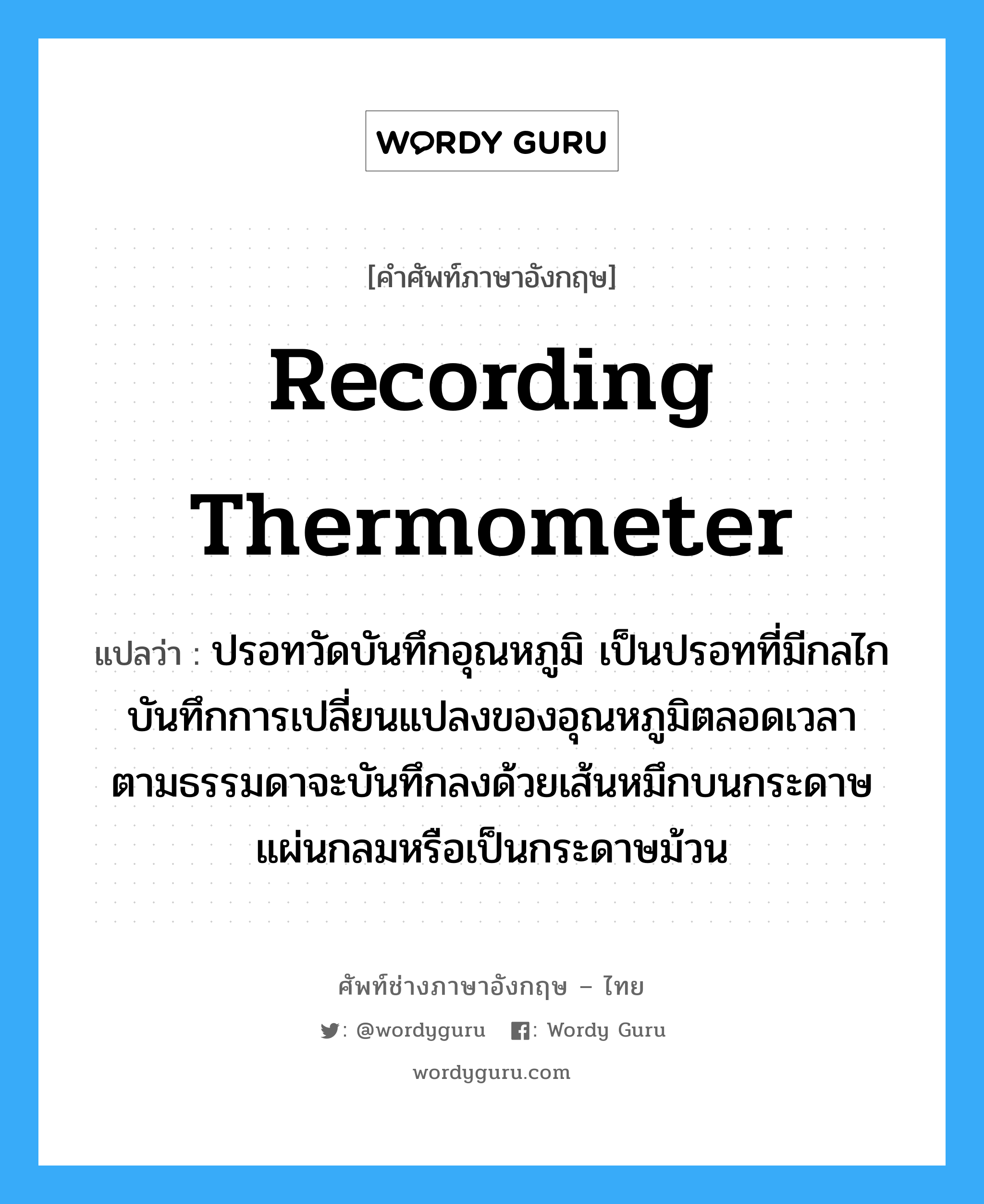 recording thermometer แปลว่า?, คำศัพท์ช่างภาษาอังกฤษ - ไทย recording thermometer คำศัพท์ภาษาอังกฤษ recording thermometer แปลว่า ปรอทวัดบันทึกอุณหภูมิ เป็นปรอทที่มีกลไกบันทึกการเปลี่ยนแปลงของอุณหภูมิตลอดเวลา ตามธรรมดาจะบันทึกลงด้วยเส้นหมึกบนกระดาษแผ่นกลมหรือเป็นกระดาษม้วน