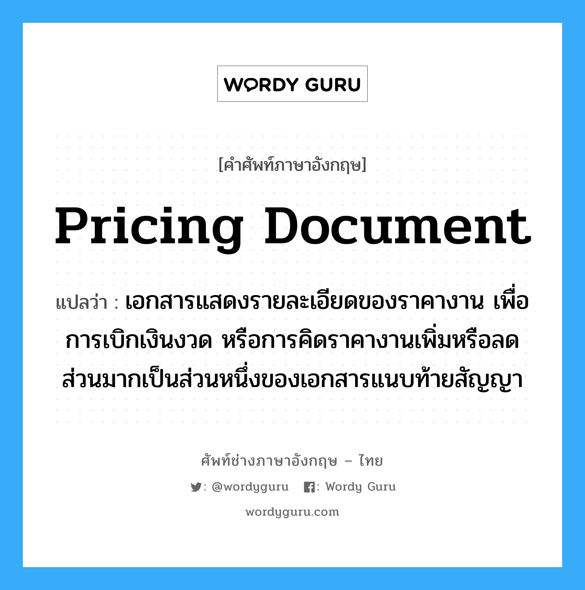 Pricing Document แปลว่า?, คำศัพท์ช่างภาษาอังกฤษ - ไทย Pricing Document คำศัพท์ภาษาอังกฤษ Pricing Document แปลว่า เอกสารแสดงรายละเอียดของราคางาน เพื่อการเบิกเงินงวด หรือการคิดราคางานเพิ่มหรือลด ส่วนมากเป็นส่วนหนึ่งของเอกสารแนบท้ายสัญญา