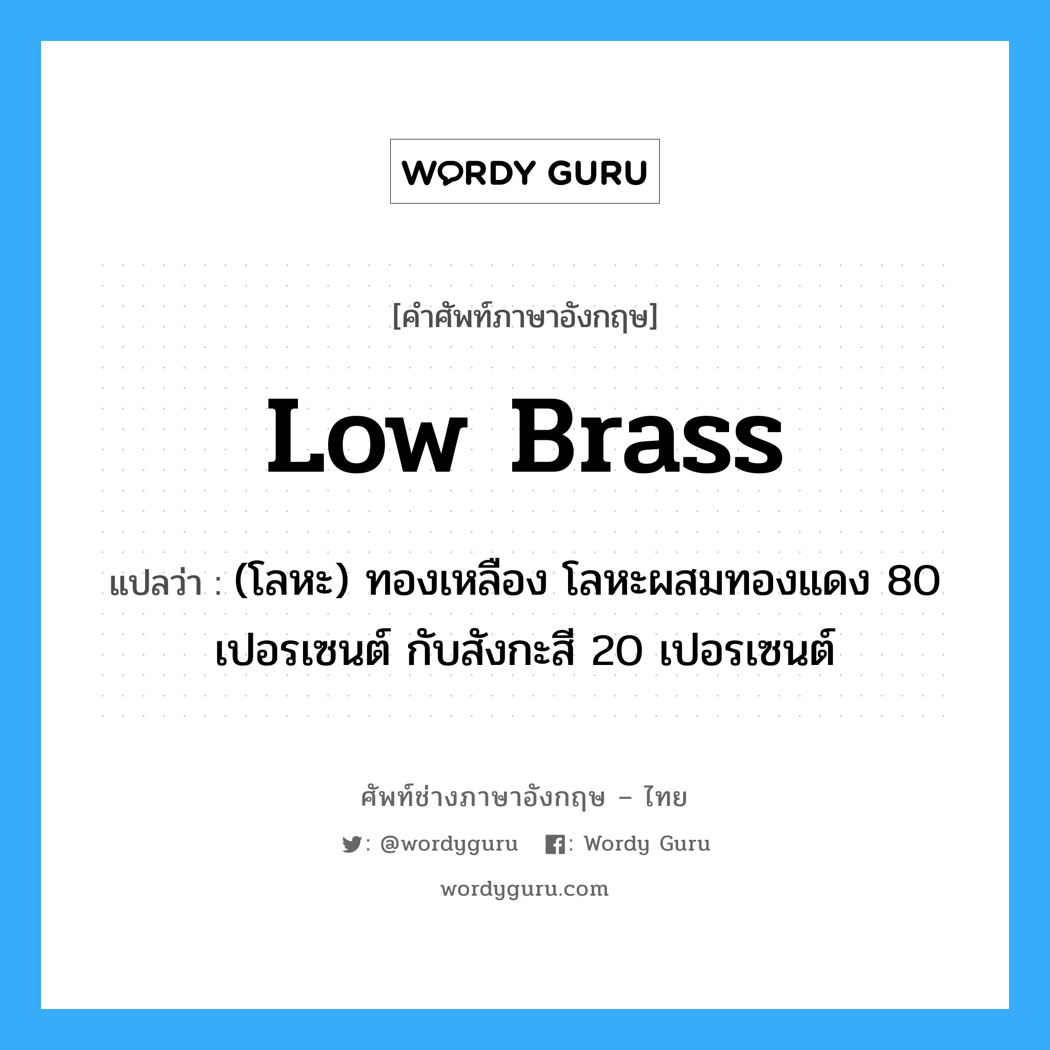 low brass แปลว่า?, คำศัพท์ช่างภาษาอังกฤษ - ไทย low brass คำศัพท์ภาษาอังกฤษ low brass แปลว่า (โลหะ) ทองเหลือง โลหะผสมทองแดง 80 เปอรเซนต์ กับสังกะสี 20 เปอรเซนต์