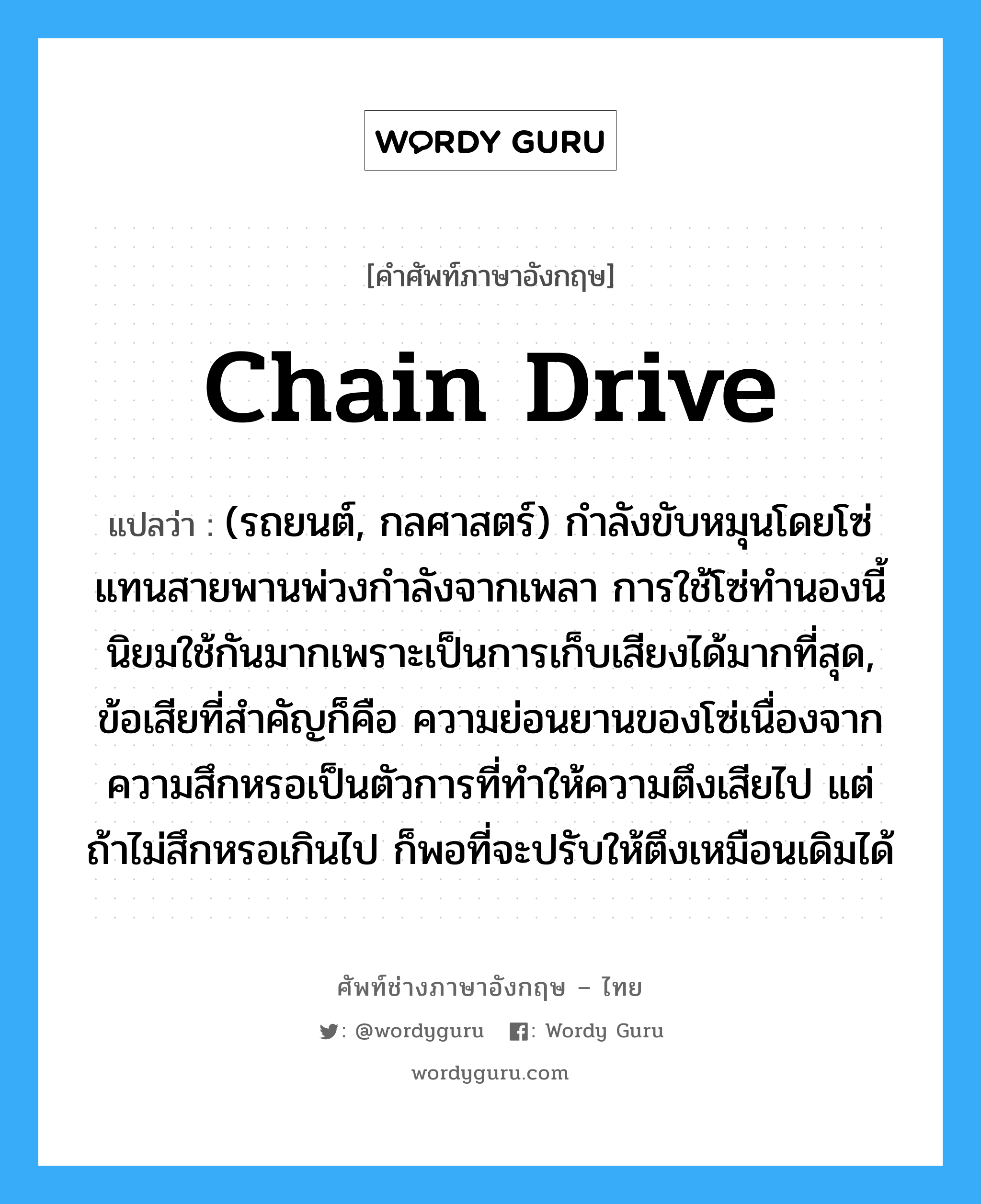 chain-drive แปลว่า?, คำศัพท์ช่างภาษาอังกฤษ - ไทย chain drive คำศัพท์ภาษาอังกฤษ chain drive แปลว่า (รถยนต์, กลศาสตร์) กำลังขับหมุนโดยโซ่แทนสายพานพ่วงกำลังจากเพลา การใช้โซ่ทำนองนี้นิยมใช้กันมากเพราะเป็นการเก็บเสียงได้มากที่สุด, ข้อเสียที่สำคัญก็คือ ความย่อนยานของโซ่เนื่องจากความสึกหรอเป็นตัวการที่ทำให้ความตึงเสียไป แต่ถ้าไม่สึกหรอเกินไป ก็พอที่จะปรับให้ตึงเหมือนเดิมได้