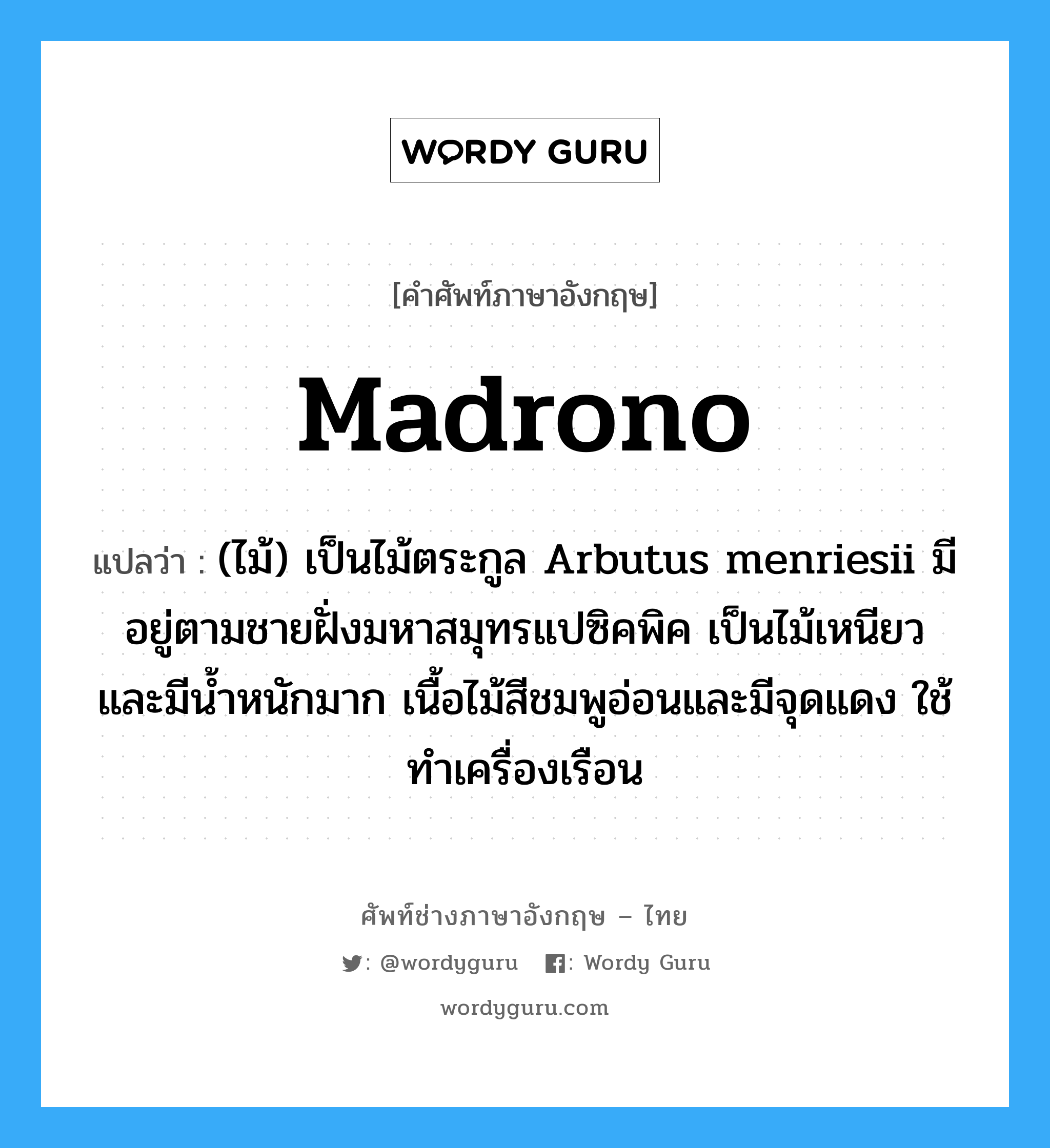 madrono แปลว่า?, คำศัพท์ช่างภาษาอังกฤษ - ไทย madrono คำศัพท์ภาษาอังกฤษ madrono แปลว่า (ไม้) เป็นไม้ตระกูล Arbutus menriesii มีอยู่ตามชายฝั่งมหาสมุทรแปซิคพิค เป็นไม้เหนียวและมีน้ำหนักมาก เนื้อไม้สีชมพูอ่อนและมีจุดแดง ใช้ทำเครื่องเรือน