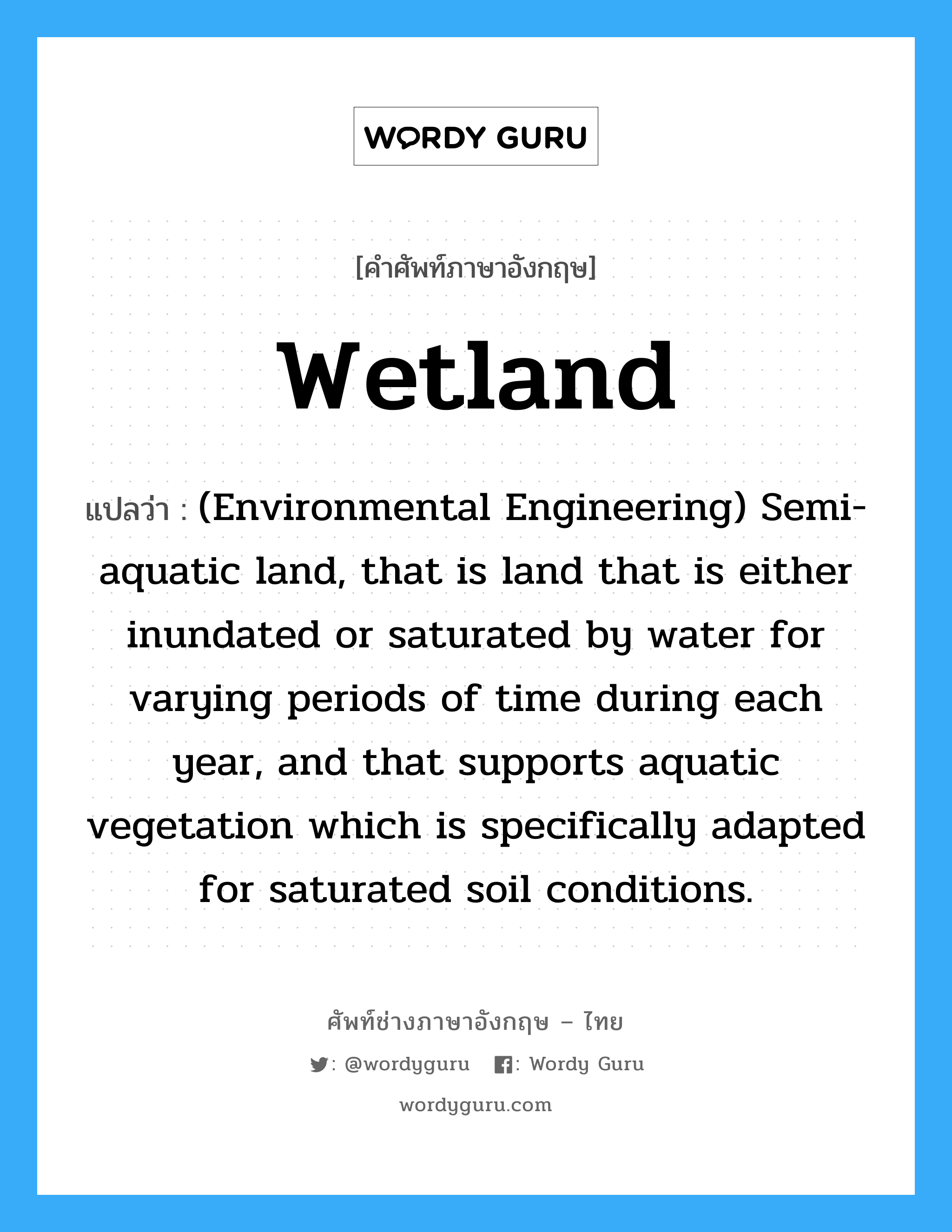 Wetland แปลว่า?, คำศัพท์ช่างภาษาอังกฤษ - ไทย Wetland คำศัพท์ภาษาอังกฤษ Wetland แปลว่า (Environmental Engineering) Semi-aquatic land, that is land that is either inundated or saturated by water for varying periods of time during each year, and that supports aquatic vegetation which is specifically adapted for saturated soil conditions.