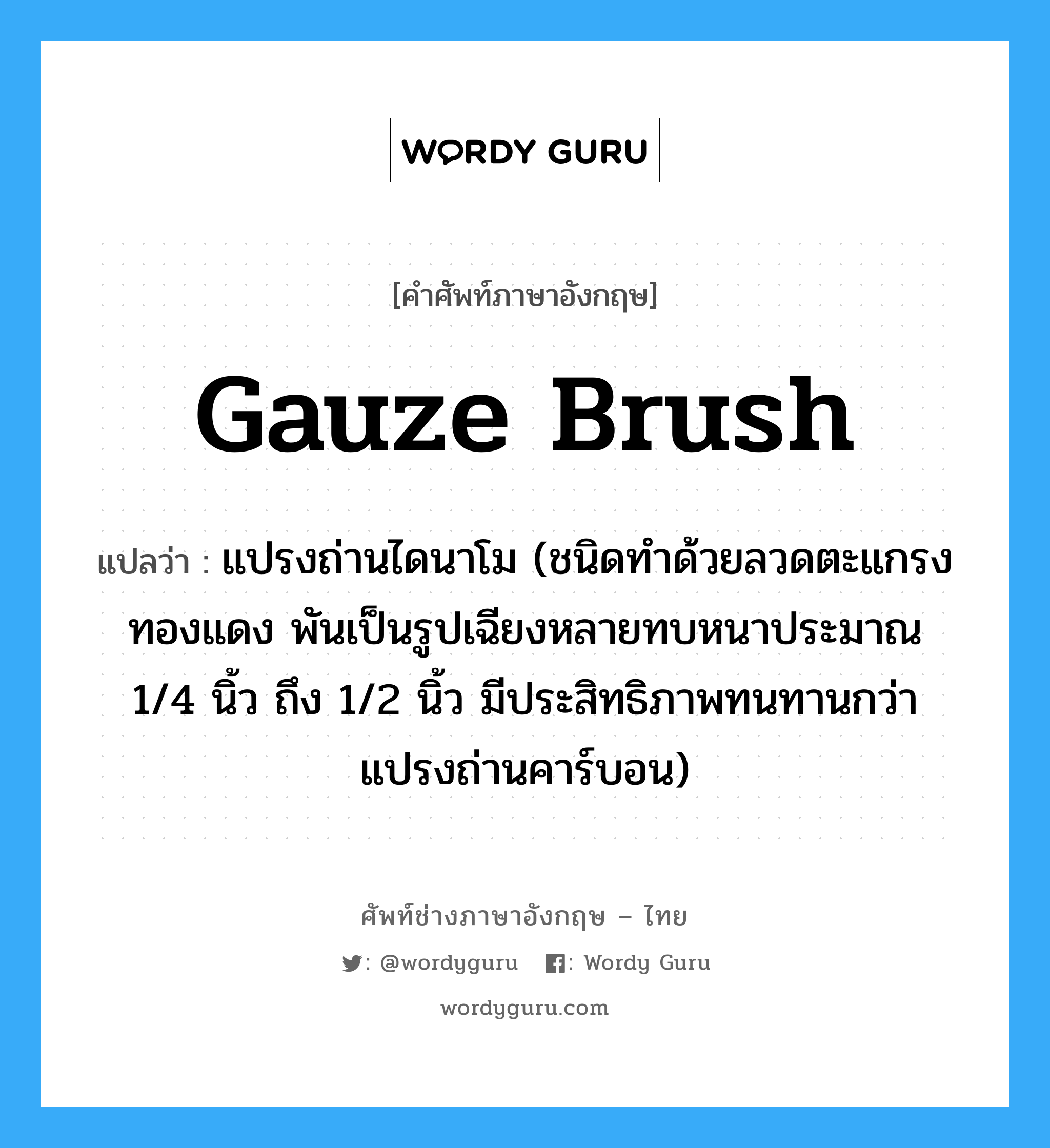 gauze brush แปลว่า?, คำศัพท์ช่างภาษาอังกฤษ - ไทย gauze brush คำศัพท์ภาษาอังกฤษ gauze brush แปลว่า แปรงถ่านไดนาโม (ชนิดทำด้วยลวดตะแกรงทองแดง พันเป็นรูปเฉียงหลายทบหนาประมาณ 1/4 นิ้ว ถึง 1/2 นิ้ว มีประสิทธิภาพทนทานกว่าแปรงถ่านคาร์บอน)