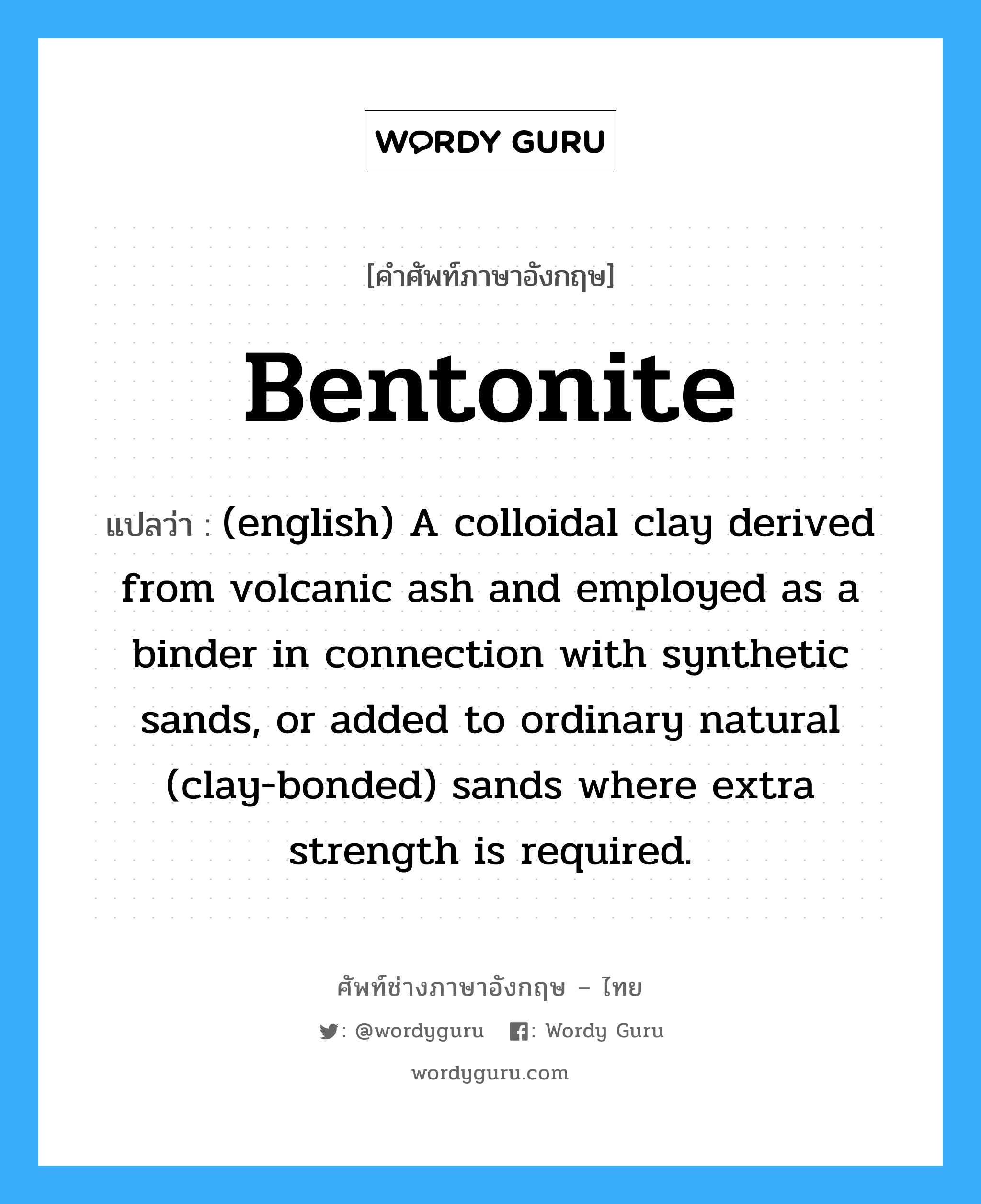 Bentonite แปลว่า?, คำศัพท์ช่างภาษาอังกฤษ - ไทย Bentonite คำศัพท์ภาษาอังกฤษ Bentonite แปลว่า (english) A colloidal clay derived from volcanic ash and employed as a binder in connection with synthetic sands, or added to ordinary natural (clay-bonded) sands where extra strength is required.
