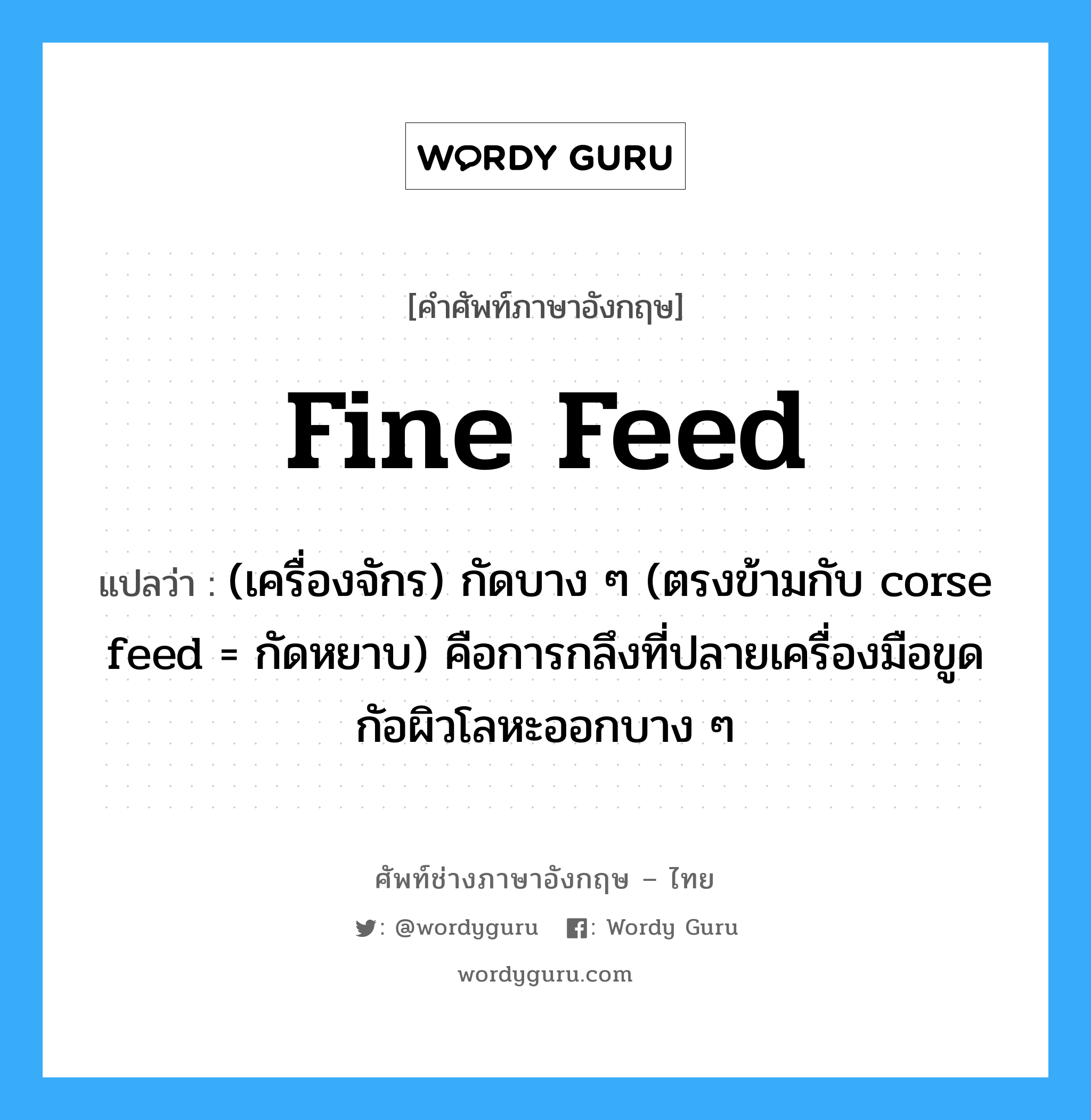 fine feed แปลว่า?, คำศัพท์ช่างภาษาอังกฤษ - ไทย fine feed คำศัพท์ภาษาอังกฤษ fine feed แปลว่า (เครื่องจักร) กัดบาง ๆ (ตรงข้ามกับ corse feed = กัดหยาบ) คือการกลึงที่ปลายเครื่องมือขูด กัอผิวโลหะออกบาง ๆ