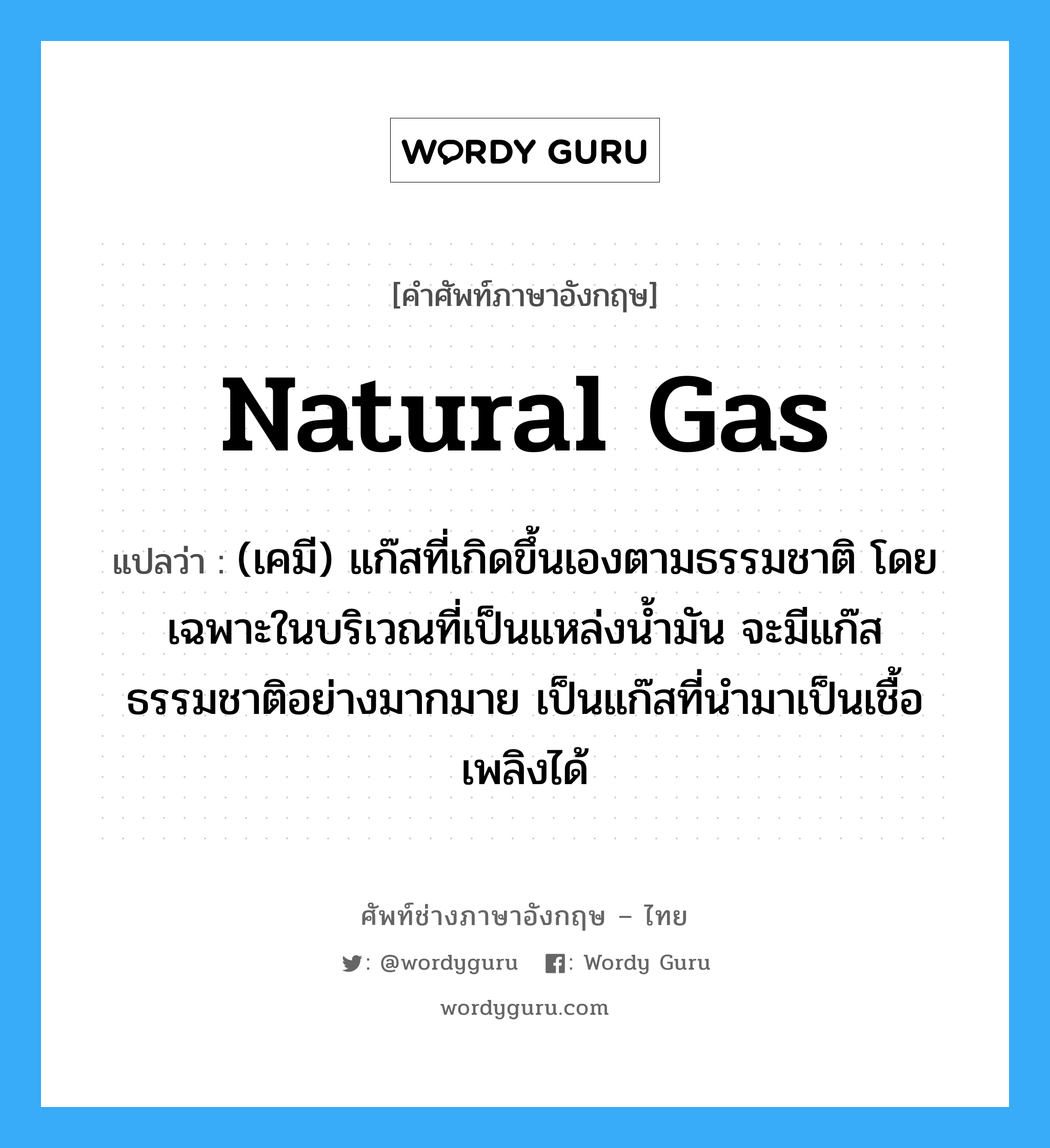 natural gas แปลว่า?, คำศัพท์ช่างภาษาอังกฤษ - ไทย natural gas คำศัพท์ภาษาอังกฤษ natural gas แปลว่า (เคมี) แก๊สที่เกิดขึ้นเองตามธรรมชาติ โดยเฉพาะในบริเวณที่เป็นแหล่งน้ำมัน จะมีแก๊สธรรมชาติอย่างมากมาย เป็นแก๊สที่นำมาเป็นเชื้อเพลิงได้