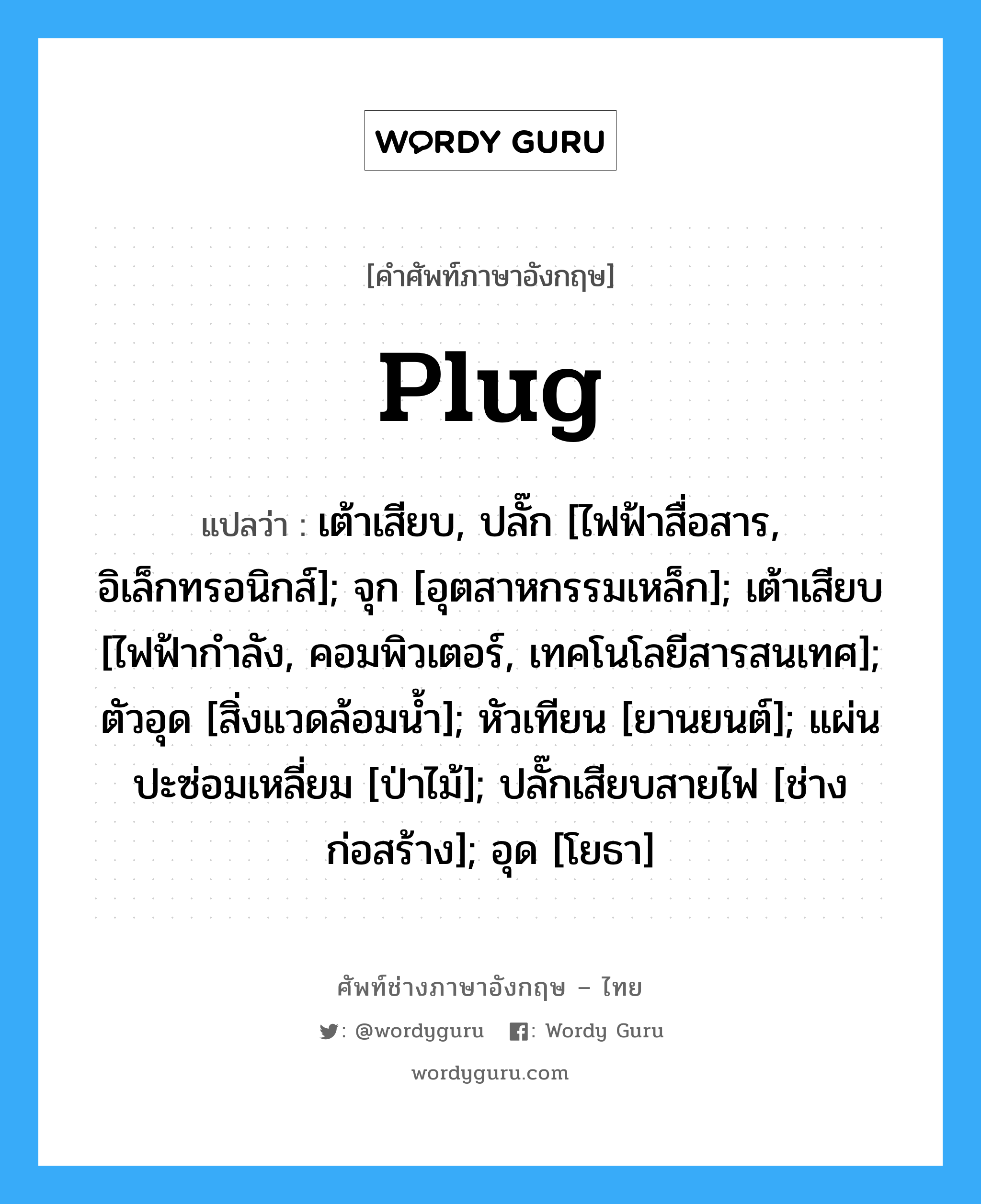 Plug แปลว่า?, คำศัพท์ช่างภาษาอังกฤษ - ไทย Plug คำศัพท์ภาษาอังกฤษ Plug แปลว่า เต้าเสียบ, ปลั๊ก [ไฟฟ้าสื่อสาร, อิเล็กทรอนิกส์]; จุก [อุตสาหกรรมเหล็ก]; เต้าเสียบ [ไฟฟ้ากำลัง, คอมพิวเตอร์, เทคโนโลยีสารสนเทศ]; ตัวอุด [สิ่งแวดล้อมน้ำ]; หัวเทียน [ยานยนต์]; แผ่นปะซ่อมเหลี่ยม [ป่าไม้]; ปลั๊กเสียบสายไฟ [ช่างก่อสร้าง]; อุด [โยธา]