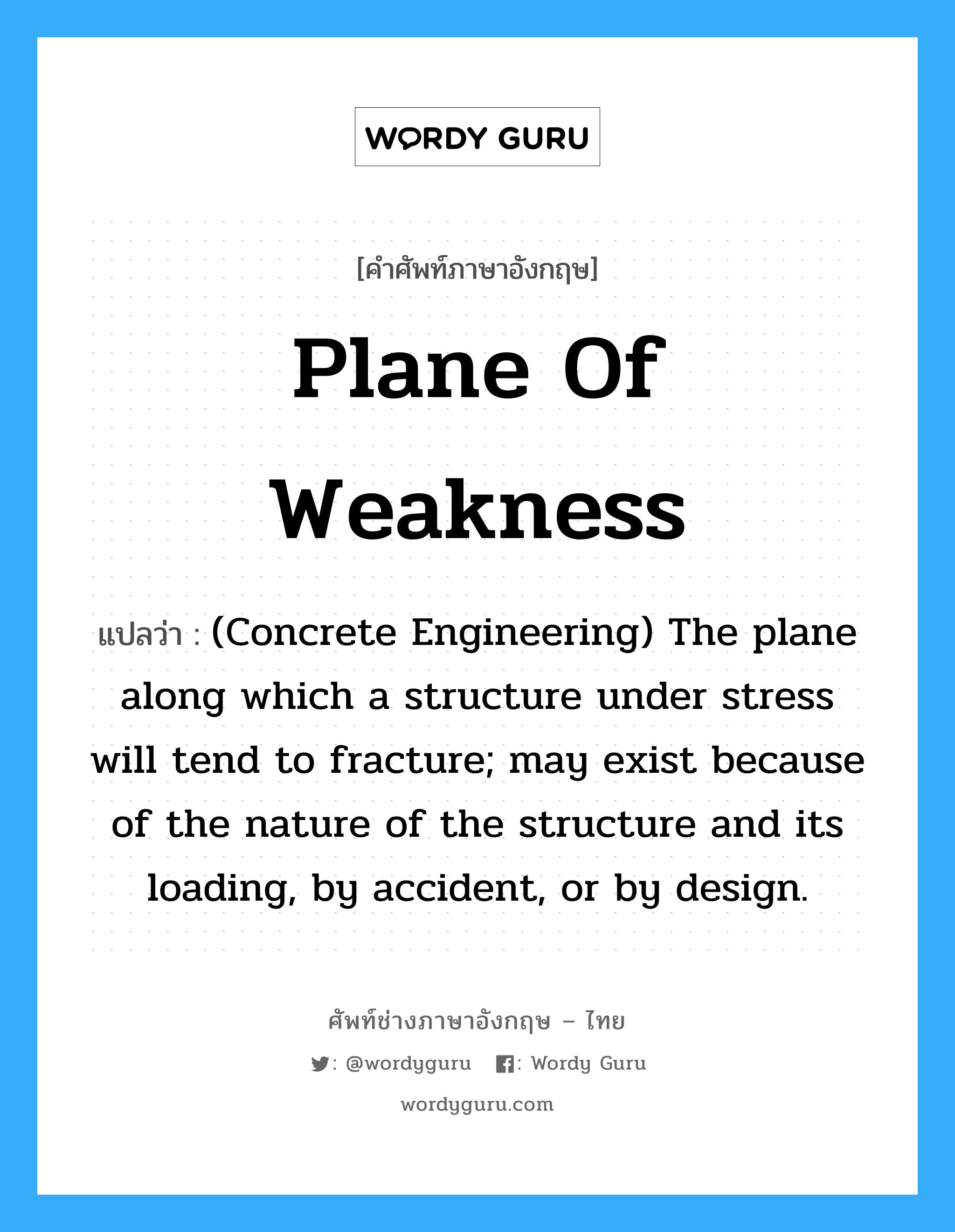(Concrete Engineering) The plane along which a structure under stress will tend to fracture; may exist because of the nature of the structure and its loading, by accident, or by design. ภาษาอังกฤษ?, คำศัพท์ช่างภาษาอังกฤษ - ไทย (Concrete Engineering) The plane along which a structure under stress will tend to fracture; may exist because of the nature of the structure and its loading, by accident, or by design. คำศัพท์ภาษาอังกฤษ (Concrete Engineering) The plane along which a structure under stress will tend to fracture; may exist because of the nature of the structure and its loading, by accident, or by design. แปลว่า Plane of Weakness