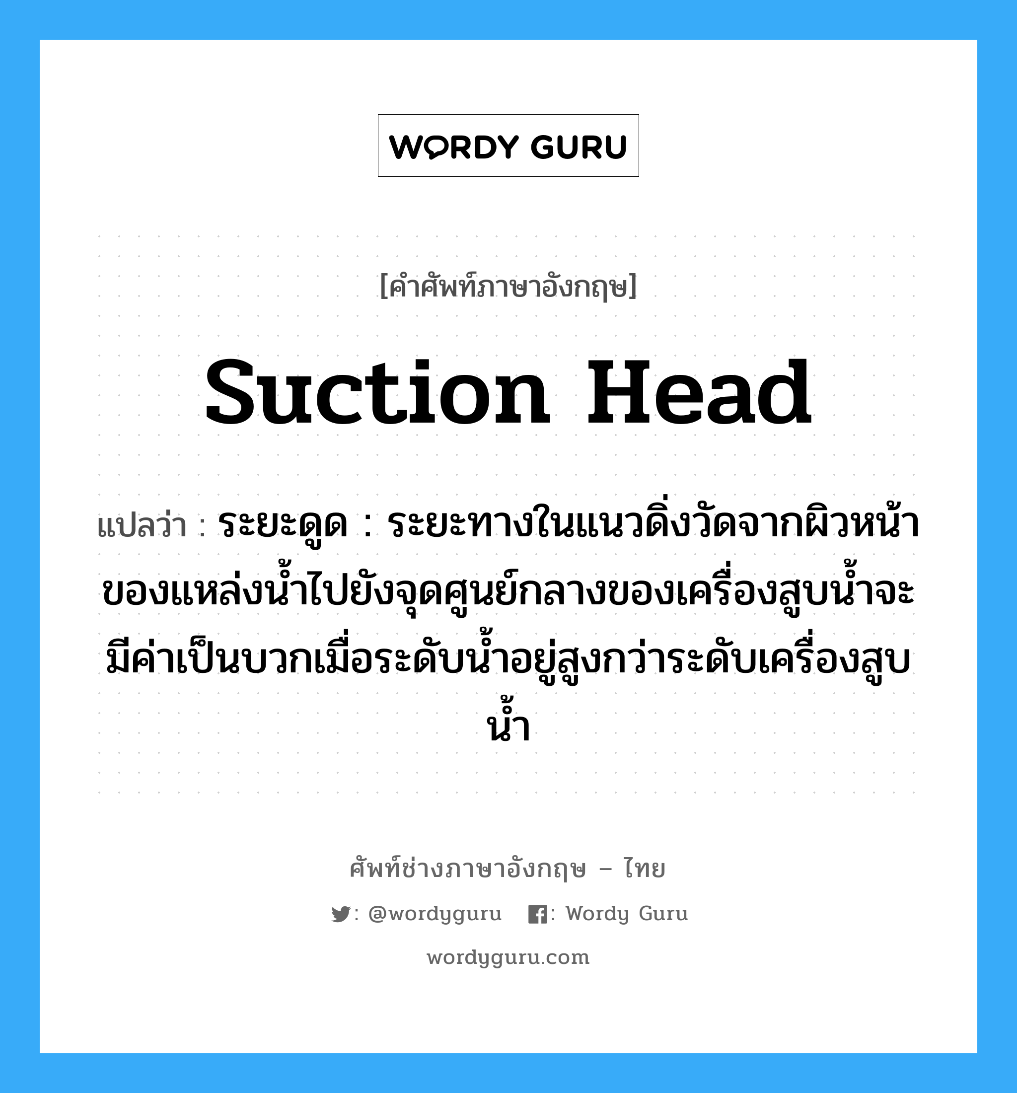suction head แปลว่า?, คำศัพท์ช่างภาษาอังกฤษ - ไทย suction head คำศัพท์ภาษาอังกฤษ suction head แปลว่า ระยะดูด : ระยะทางในแนวดิ่งวัดจากผิวหน้าของแหล่งน้ำไปยังจุดศูนย์กลางของเครื่องสูบน้ำจะมีค่าเป็นบวกเมื่อระดับน้ำอยู่สูงกว่าระดับเครื่องสูบน้ำ