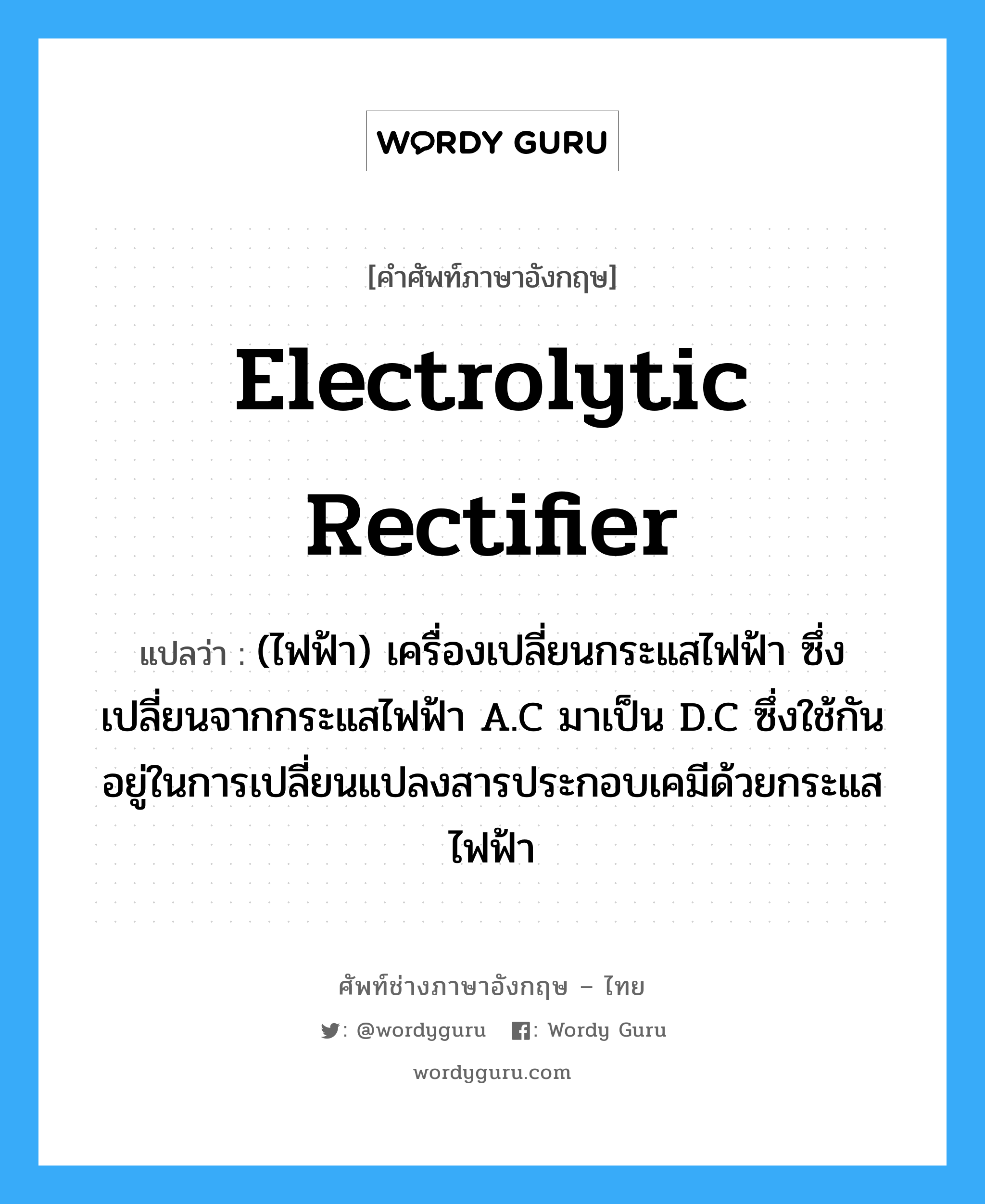 electrolytic rectifier แปลว่า?, คำศัพท์ช่างภาษาอังกฤษ - ไทย electrolytic rectifier คำศัพท์ภาษาอังกฤษ electrolytic rectifier แปลว่า (ไฟฟ้า) เครื่องเปลี่ยนกระแสไฟฟ้า ซึ่งเปลี่ยนจากกระแสไฟฟ้า A.C มาเป็น D.C ซึ่งใช้กันอยู่ในการเปลี่ยนแปลงสารประกอบเคมีด้วยกระแสไฟฟ้า