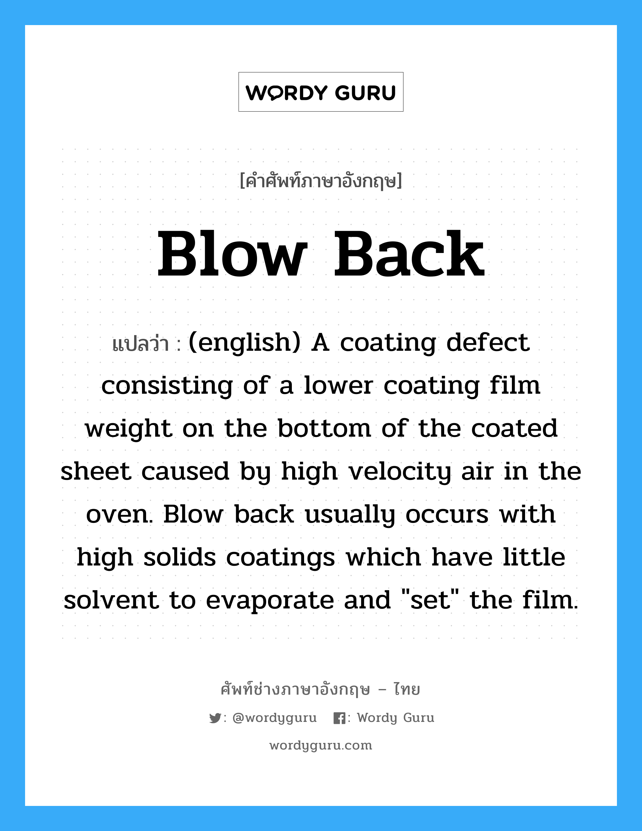 Blow Back แปลว่า?, คำศัพท์ช่างภาษาอังกฤษ - ไทย Blow Back คำศัพท์ภาษาอังกฤษ Blow Back แปลว่า (english) A coating defect consisting of a lower coating film weight on the bottom of the coated sheet caused by high velocity air in the oven. Blow back usually occurs with high solids coatings which have little solvent to evaporate and "set" the film.