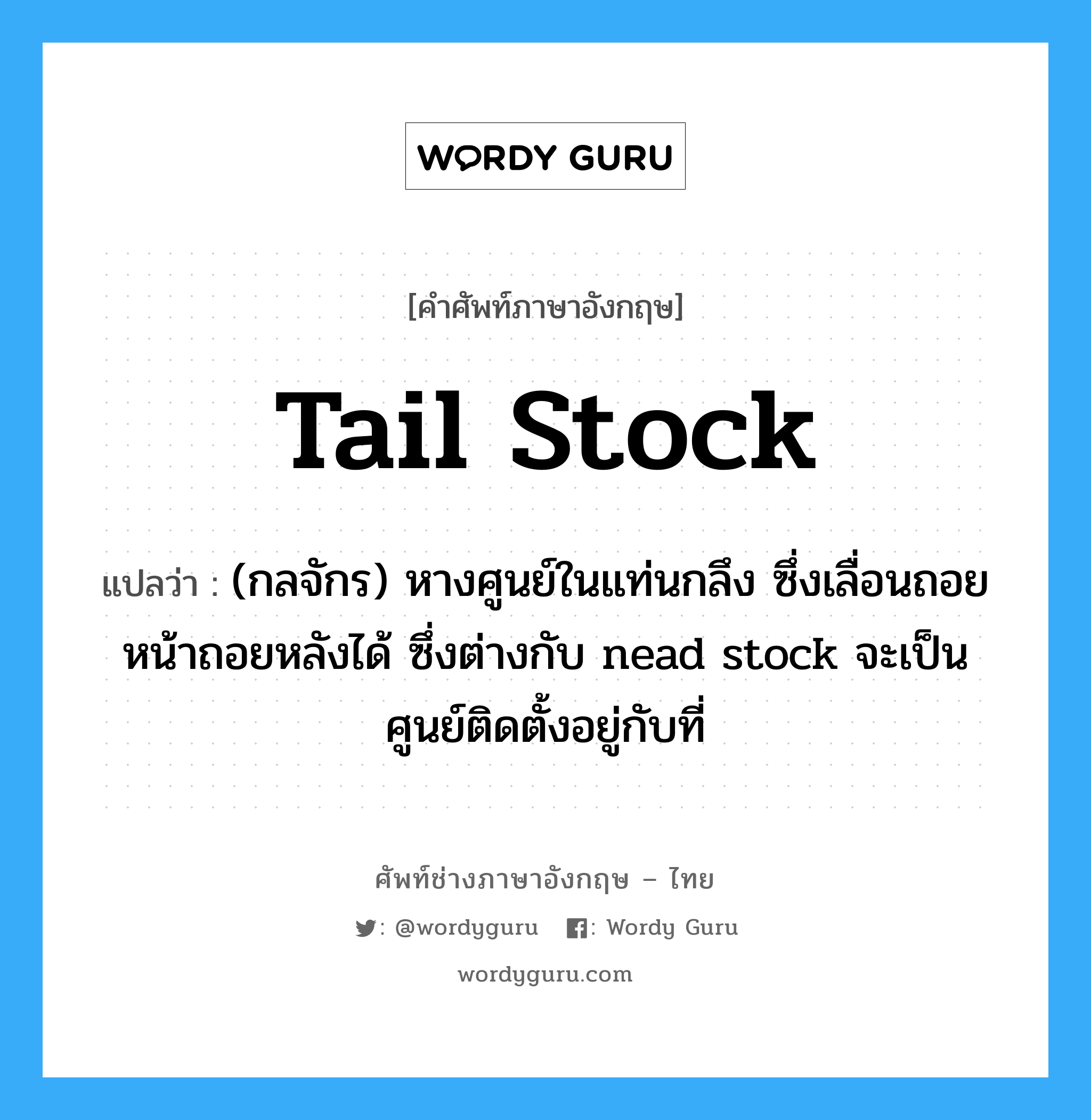 tail stock แปลว่า?, คำศัพท์ช่างภาษาอังกฤษ - ไทย tail stock คำศัพท์ภาษาอังกฤษ tail stock แปลว่า (กลจักร) หางศูนย์ในแท่นกลึง ซึ่งเลื่อนถอยหน้าถอยหลังได้ ซึ่งต่างกับ nead stock จะเป็นศูนย์ติดตั้งอยู่กับที่
