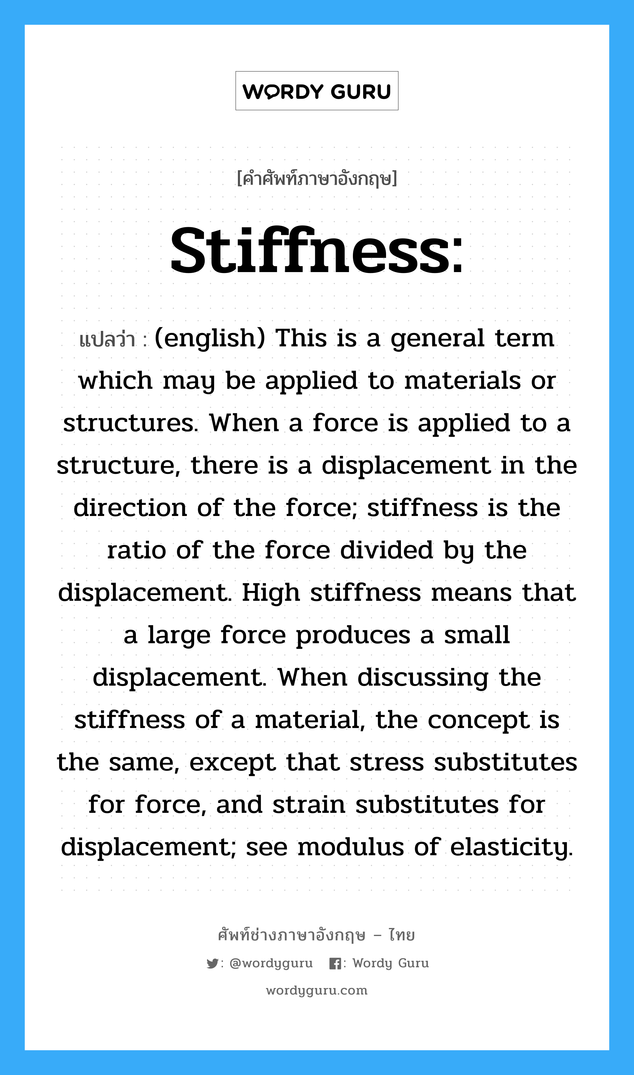 (english) This is a general term which may be applied to materials or structures. When a force is applied to a structure, there is a displacement in the direction of the force; stiffness is the ratio of the force divided by the displacement. High stiffness means that a large force produces a small displacement. When discussing the stiffness of a material, the concept is the same, except that stress substitutes for force, and strain substitutes for displacement; see modulus of elasticity. ภาษาอังกฤษ?, คำศัพท์ช่างภาษาอังกฤษ - ไทย (english) This is a general term which may be applied to materials or structures. When a force is applied to a structure, there is a displacement in the direction of the force; stiffness is the ratio of the force divided by the displacement. High stiffness means that a large force produces a small displacement. When discussing the stiffness of a material, the concept is the same, except that stress substitutes for force, and strain substitutes for displacement; see modulus of elasticity. คำศัพท์ภาษาอังกฤษ (english) This is a general term which may be applied to materials or structures. When a force is applied to a structure, there is a displacement in the direction of the force; stiffness is the ratio of the force divided by the displacement. High stiffness means that a large force produces a small displacement. When discussing the stiffness of a material, the concept is the same, except that stress substitutes for force, and strain substitutes for displacement; see modulus of elasticity. แปลว่า Stiffness: